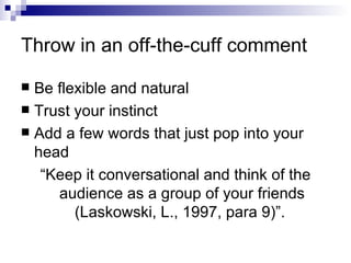 Throw in an off-the-cuff comment Be flexible and natural Trust your instinct Add a few words that just pop into your head “Keep it conversational and think of the audience as a group of your friends (Laskowski, L., 1997, para 9)”.  