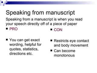 Speaking from manuscript PRO You can get exact wording, helpful for quotes, statistics, directions etc. CON Restricts eye contact and body movement Can become monotonous Speaking from a manuscript is when you read your speech directly off of a piece of paper  