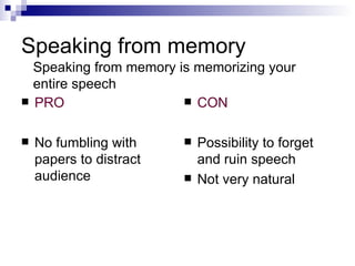 Speaking from memory PRO No fumbling with papers to distract audience CON Possibility to forget and ruin speech Not very natural Speaking from memory is memorizing your entire speech 