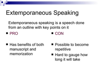 Extemporaneous Speaking PRO Has benefits of both manuscript and memorization CON Possible to become repetitive Hard to gauge how long it will take Extemporaneous speaking is a speech done from an outline with key points on it 