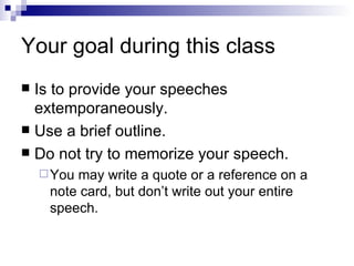 Your goal during this class Is to provide your speeches extemporaneously. Use a brief outline. Do not try to memorize your speech. You may write a quote or a reference on a note card, but don’t write out your entire speech. 