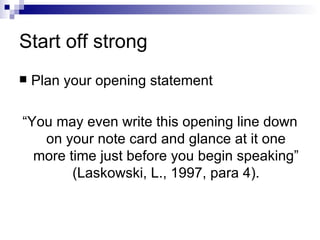 Start off strong Plan your opening statement “You may even write this opening line down on your note card and glance at it one more time just before you begin speaking” (Laskowski, L., 1997, para 4). 