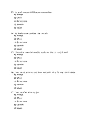 13. My work responsibilities are reasonable.
a) Always
b) Often
c) Sometimes
d) Seldom
e) Never
14. My leaders are positive role models.
a) Always
b) Often
c) Sometimes
d) Seldom
e) Never
15. I have the materials and/or equipment to do my job well.
a) Always
b) Often
c) Sometimes
d) Seldom
e) Never
16. I am happy with my pay level and paid fairly for my contribution.
a) Always
b) Often
c) Sometimes
d) Seldom
e) Never
17. I am satisfied with my job
a) Always
b) Often
c) Sometimes
d) Seldom
e) Never

 