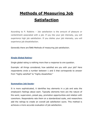 Methods of Measuring Job
Satisfaction
According to P. Robbins – Job satisfaction is the amount of pleasure or
contentment associated with a job. If you like your job intensely, you will
experience high job satisfaction. If you dislike your job intensely, you will
experience job dissatisfaction.
Generally there are

two Methods of measuring job satisfaction.

Single Global Rating:
Single global rating is nothing more than a response to one question.
Example: all things considered, how satisfied are you with your job? Here
respondents circle a number between 1 and 5 that corresponds to answer
from “highly satisfied” to “highly dissatisfied.”

Summation Job facets:
It is more sophisticated, it identifies key elements in a job and asks the
employee’s feelings about each. Typically elements here are the nature of
the work; supervision, preset pay, promotion opportunities and relation with
coworkers. Respondents rate them on a standardized scale, and researchers
add the ratings to create an overall job satisfaction score. This method is
achieves a more accurate evaluation of job satisfaction.

 