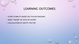 LEARNING OUTCOMES
• SLOPE STABILITY BASED ON TAYLOR DIAGRAM
• BASIC THEORY OF SLICE OF SLOPES
• CALCULATION OF SAFETY FACTOR
 