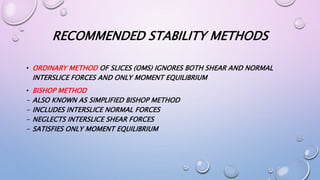 RECOMMENDED STABILITY METHODS
• ORDINARY METHOD OF SLICES (OMS) IGNORES BOTH SHEAR AND NORMAL
INTERSLICE FORCES AND ONLY MOMENT EQUILIBRIUM
• BISHOP METHOD
- ALSO KNOWN AS SIMPLIFIED BISHOP METHOD
- INCLUDES INTERSLICE NORMAL FORCES
- NEGLECTS INTERSLICE SHEAR FORCES
- SATISFIES ONLY MOMENT EQUILIBRIUM
 