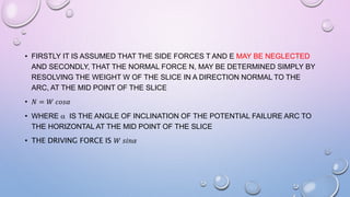 • FIRSTLY IT IS ASSUMED THAT THE SIDE FORCES T AND E MAY BE NEGLECTED
AND SECONDLY, THAT THE NORMAL FORCE N, MAY BE DETERMINED SIMPLY BY
RESOLVING THE WEIGHT W OF THE SLICE IN A DIRECTION NORMAL TO THE
ARC, AT THE MID POINT OF THE SLICE
• 𝑁 = 𝑊 𝑐𝑜𝑠𝛼
• WHERE  IS THE ANGLE OF INCLINATION OF THE POTENTIAL FAILURE ARC TO
THE HORIZONTAL AT THE MID POINT OF THE SLICE
• THE DRIVING FORCE IS 𝑊 𝑠𝑖𝑛𝛼
 
