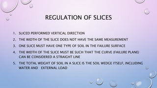 REGULATION OF SLICES
1. SLICED ​​PERFORMED VERTICAL DIRECTION
2. THE WIDTH OF THE SLICE DOES NOT HAVE THE SAME MEASUREMENT
3. ONE SLICE MUST HAVE ONE TYPE OF SOIL IN THE FAILURE SURFACE
4. THE WIDTH OF THE SLICE MUST BE SUCH THAT THE CURVE (FAILURE PLANE)
CAN BE CONSIDERED A STRAIGHT LINE
5. THE TOTAL WEIGHT OF SOIL IN A SLICE IS THE SOIL WEDGE ITSELF, INCLUDING
WATER AND EXTERNAL LOAD
 