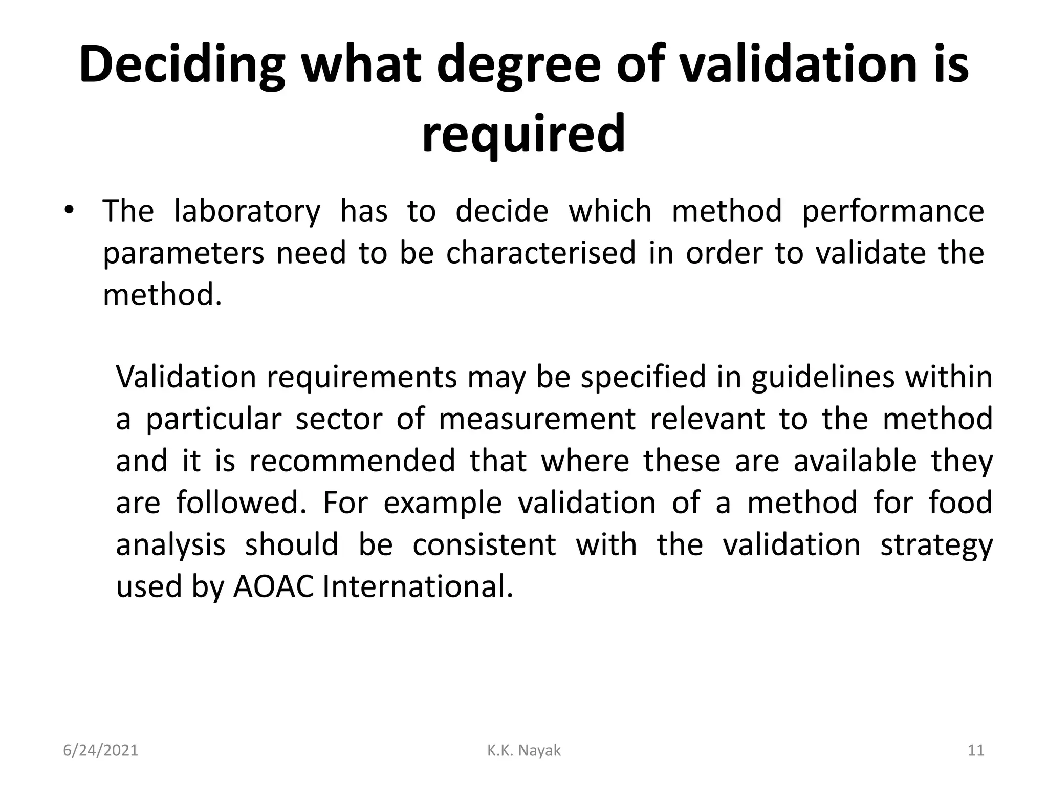 Deciding what degree of validation is
required
• The laboratory has to decide which method performance
parameters need to be characterised in order to validate the
method.
6/24/2021 K.K. Nayak 11
Validation requirements may be specified in guidelines within
a particular sector of measurement relevant to the method
and it is recommended that where these are available they
are followed. For example validation of a method for food
analysis should be consistent with the validation strategy
used by AOAC International.
 