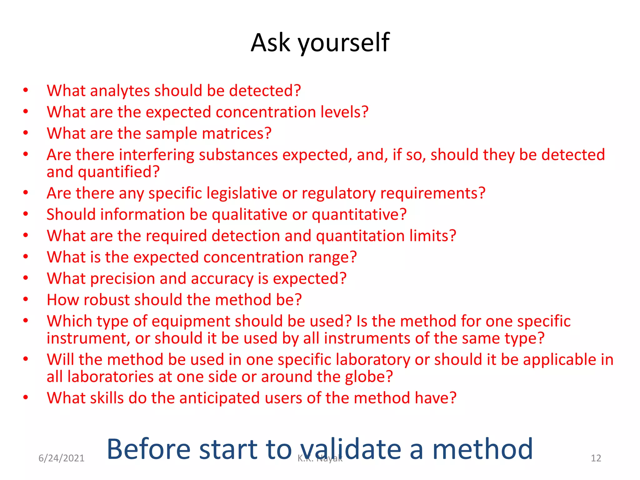 Ask yourself
• What analytes should be detected?
• What are the expected concentration levels?
• What are the sample matrices?
• Are there interfering substances expected, and, if so, should they be detected
and quantified?
• Are there any specific legislative or regulatory requirements?
• Should information be qualitative or quantitative?
• What are the required detection and quantitation limits?
• What is the expected concentration range?
• What precision and accuracy is expected?
• How robust should the method be?
• Which type of equipment should be used? Is the method for one specific
instrument, or should it be used by all instruments of the same type?
• Will the method be used in one specific laboratory or should it be applicable in
all laboratories at one side or around the globe?
• What skills do the anticipated users of the method have?
6/24/2021 K.K. Nayak 12
Before start to validate a method
 