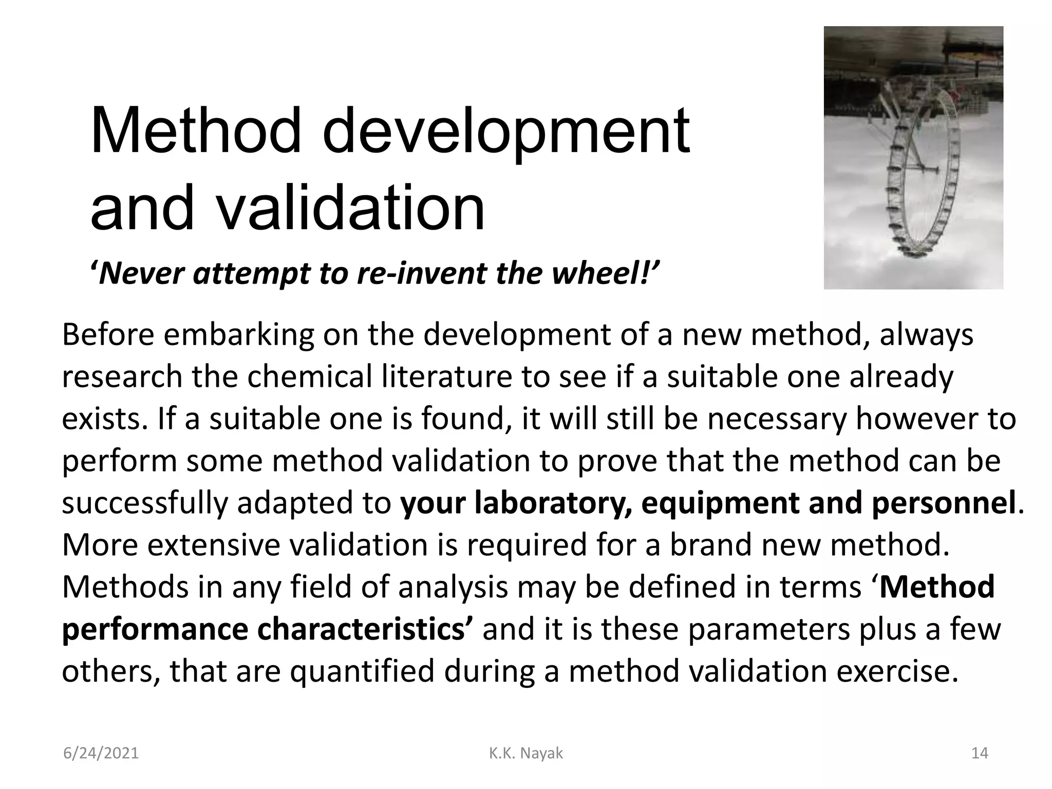 Method development
and validation
6/24/2021 K.K. Nayak 14
‘Never attempt to re-invent the wheel!’
Before embarking on the development of a new method, always
research the chemical literature to see if a suitable one already
exists. If a suitable one is found, it will still be necessary however to
perform some method validation to prove that the method can be
successfully adapted to your laboratory, equipment and personnel.
More extensive validation is required for a brand new method.
Methods in any field of analysis may be defined in terms ‘Method
performance characteristics’ and it is these parameters plus a few
others, that are quantified during a method validation exercise.
 