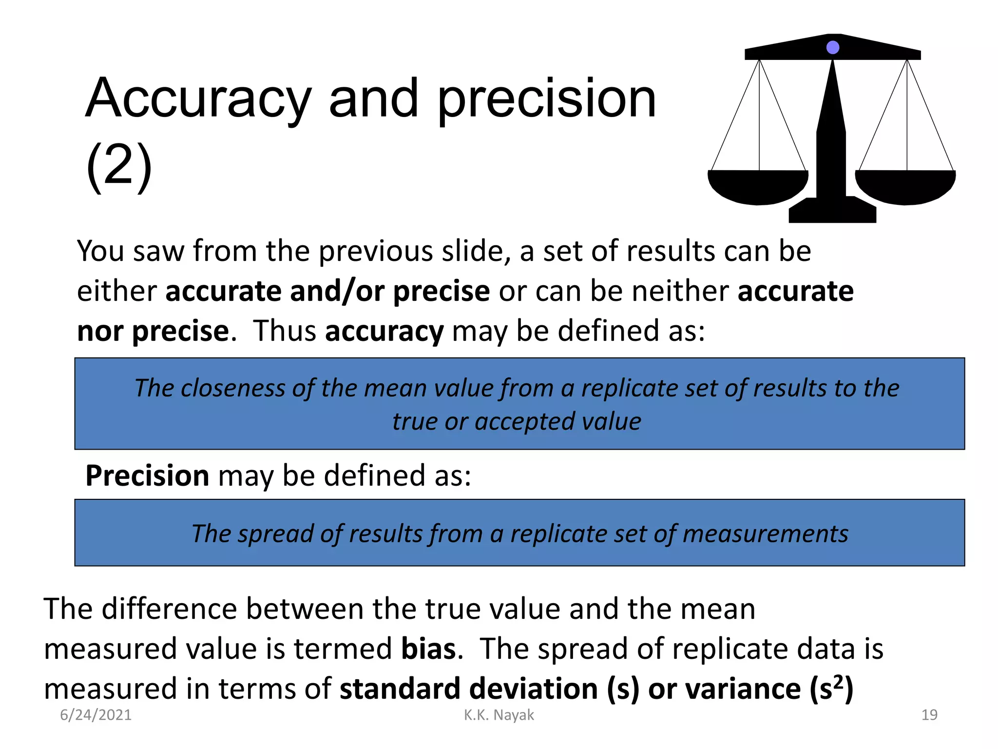 Accuracy and precision
(2)
6/24/2021 K.K. Nayak 19
You saw from the previous slide, a set of results can be
either accurate and/or precise or can be neither accurate
nor precise. Thus accuracy may be defined as:
The closeness of the mean value from a replicate set of results to the
true or accepted value
Precision may be defined as:
The spread of results from a replicate set of measurements
The difference between the true value and the mean
measured value is termed bias. The spread of replicate data is
measured in terms of standard deviation (s) or variance (s2)
 