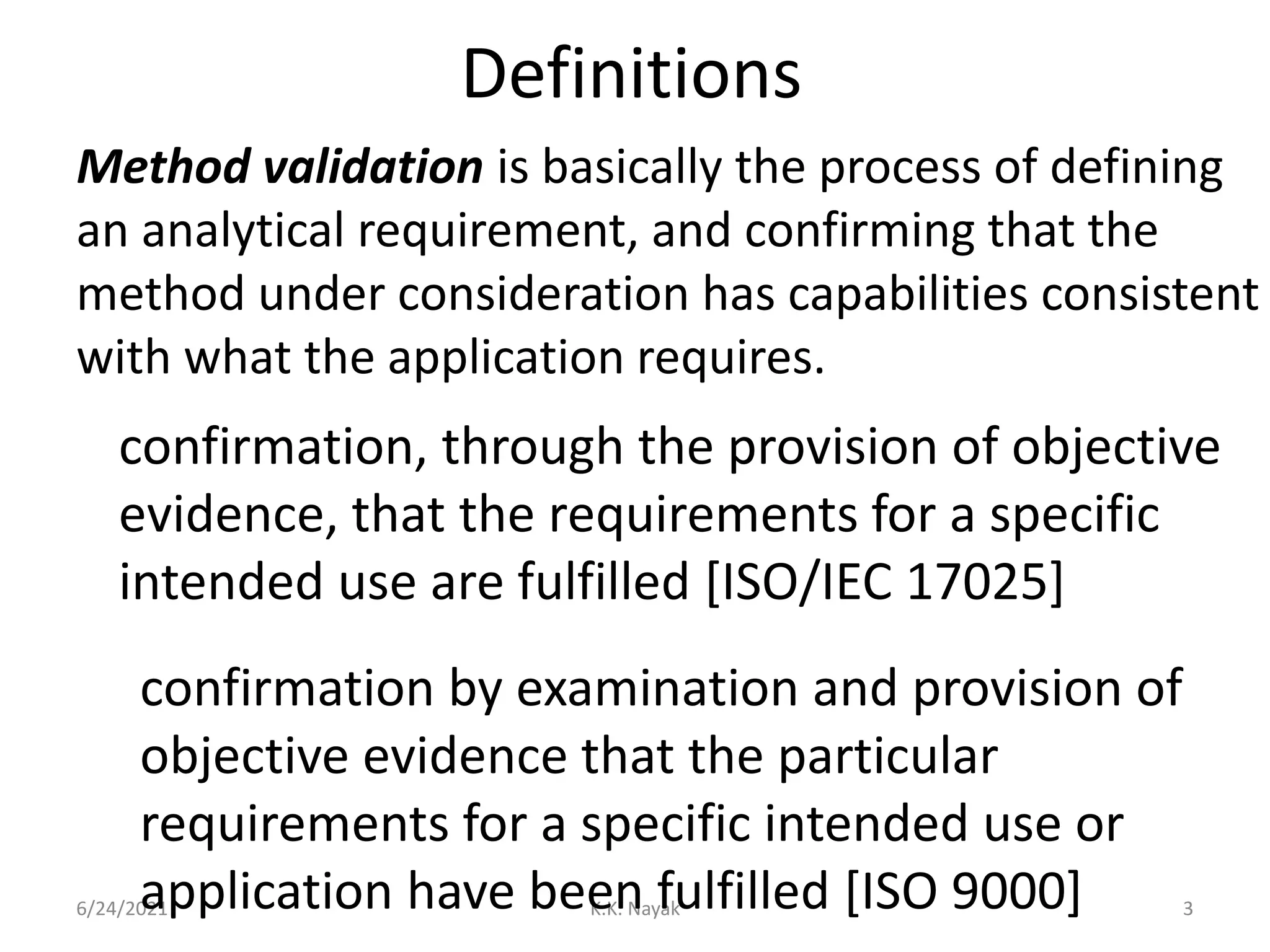 Definitions
6/24/2021 K.K. Nayak 3
Method validation is basically the process of defining
an analytical requirement, and confirming that the
method under consideration has capabilities consistent
with what the application requires.
confirmation, through the provision of objective
evidence, that the requirements for a specific
intended use are fulfilled [ISO/IEC 17025]
confirmation by examination and provision of
objective evidence that the particular
requirements for a specific intended use or
application have been fulfilled [ISO 9000]
 