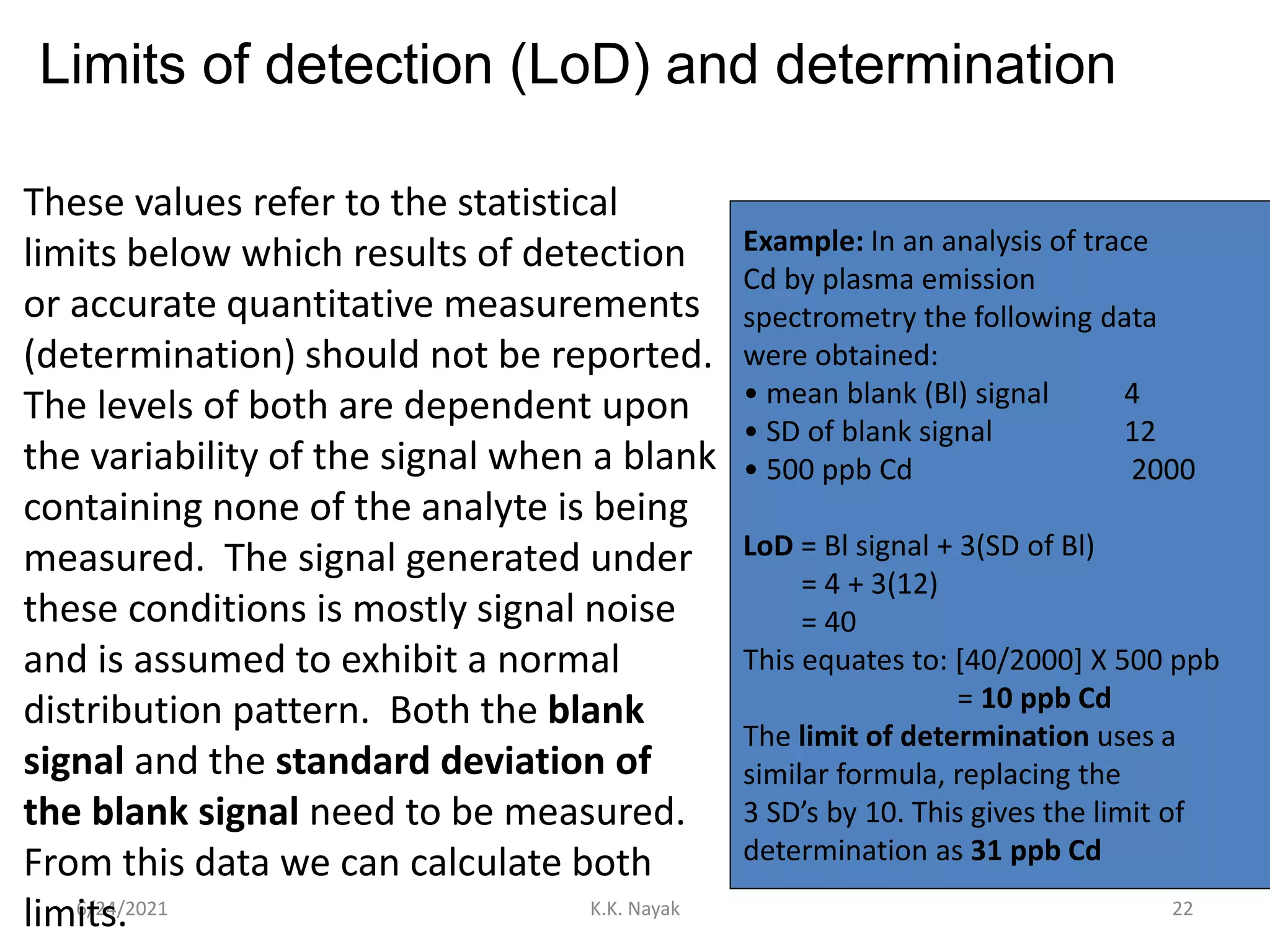 Limits of detection (LoD) and determination
6/24/2021 K.K. Nayak 22
These values refer to the statistical
limits below which results of detection
or accurate quantitative measurements
(determination) should not be reported.
The levels of both are dependent upon
the variability of the signal when a blank
containing none of the analyte is being
measured. The signal generated under
these conditions is mostly signal noise
and is assumed to exhibit a normal
distribution pattern. Both the blank
signal and the standard deviation of
the blank signal need to be measured.
From this data we can calculate both
limits.
Example: In an analysis of trace
Cd by plasma emission
spectrometry the following data
were obtained:
• mean blank (Bl) signal 4
• SD of blank signal 12
• 500 ppb Cd 2000
LoD = Bl signal + 3(SD of Bl)
= 4 + 3(12)
= 40
This equates to: [40/2000] X 500 ppb
= 10 ppb Cd
The limit of determination uses a
similar formula, replacing the
3 SD’s by 10. This gives the limit of
determination as 31 ppb Cd
 