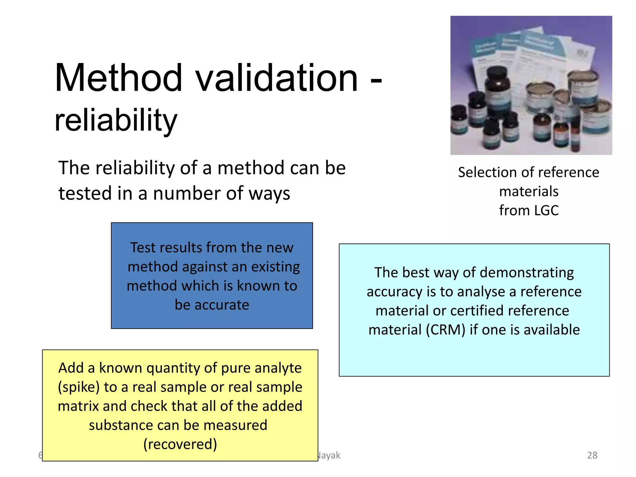 Method validation -
reliability
6/24/2021 K.K. Nayak 28
The reliability of a method can be
tested in a number of ways
Test results from the new
method against an existing
method which is known to
be accurate
Add a known quantity of pure analyte
(spike) to a real sample or real sample
matrix and check that all of the added
substance can be measured
(recovered)
The best way of demonstrating
accuracy is to analyse a reference
material or certified reference
material (CRM) if one is available
Selection of reference
materials
from LGC
 