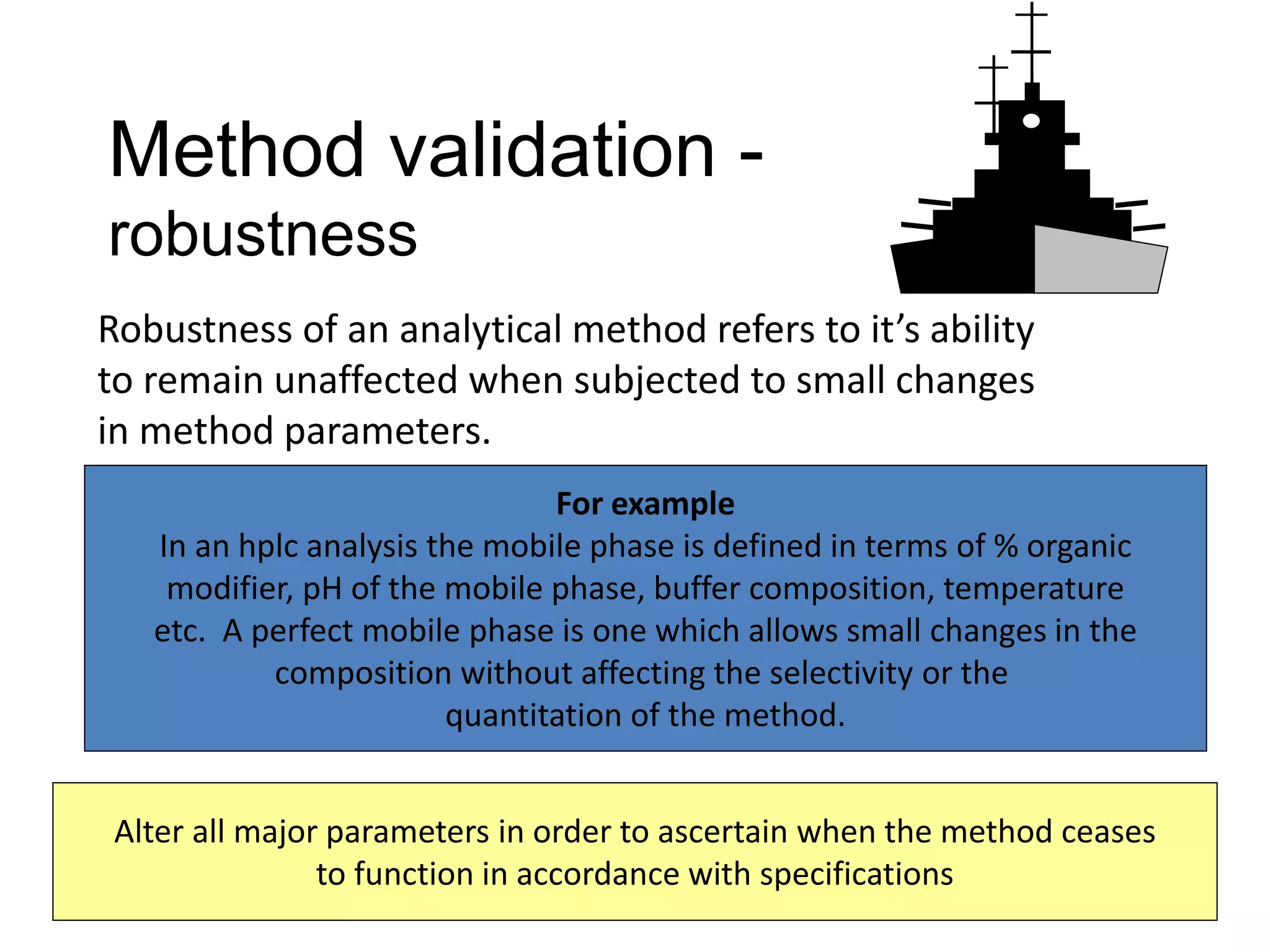 Method validation -
robustness
6/24/2021 K.K. Nayak 29
Robustness of an analytical method refers to it’s ability
to remain unaffected when subjected to small changes
in method parameters.
For example
In an hplc analysis the mobile phase is defined in terms of % organic
modifier, pH of the mobile phase, buffer composition, temperature
etc. A perfect mobile phase is one which allows small changes in the
composition without affecting the selectivity or the
quantitation of the method.
Alter all major parameters in order to ascertain when the method ceases
to function in accordance with specifications
 