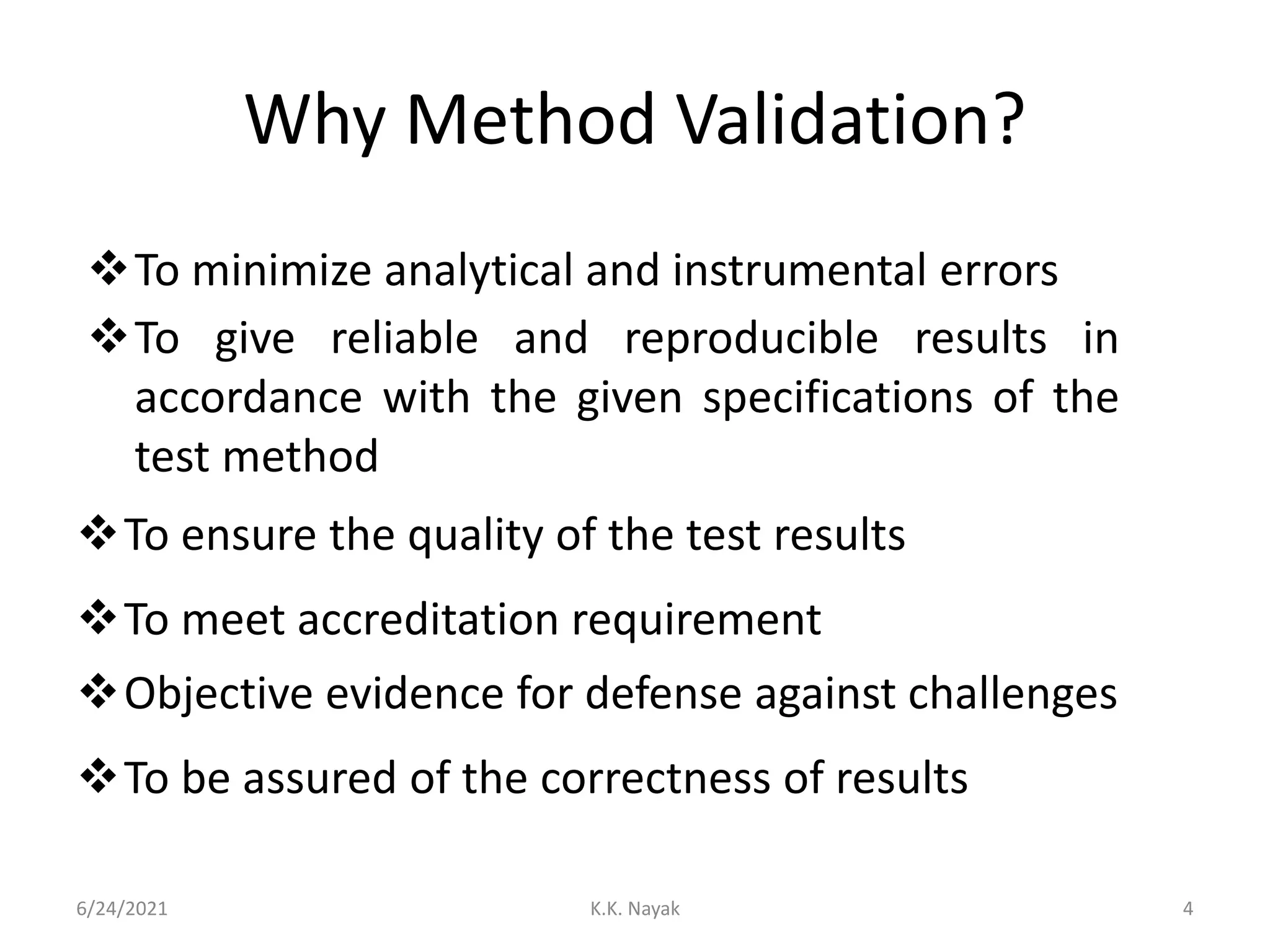 Why Method Validation?
6/24/2021 K.K. Nayak 4
To minimize analytical and instrumental errors
To give reliable and reproducible results in
accordance with the given specifications of the
test method
To ensure the quality of the test results
To meet accreditation requirement
Objective evidence for defense against challenges
To be assured of the correctness of results
 