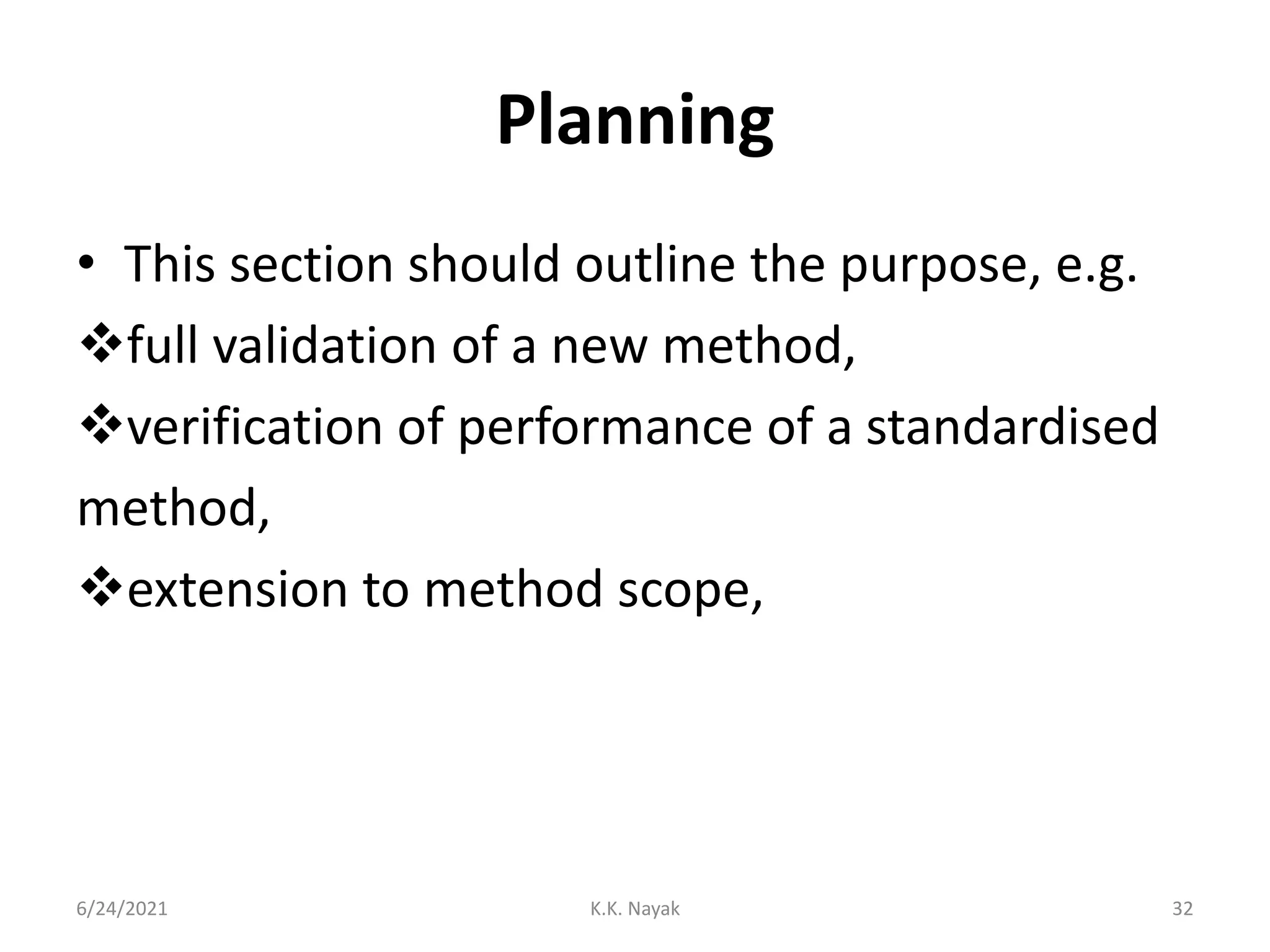 Planning
• This section should outline the purpose, e.g.
full validation of a new method,
verification of performance of a standardised
method,
extension to method scope,
6/24/2021 K.K. Nayak 32
 