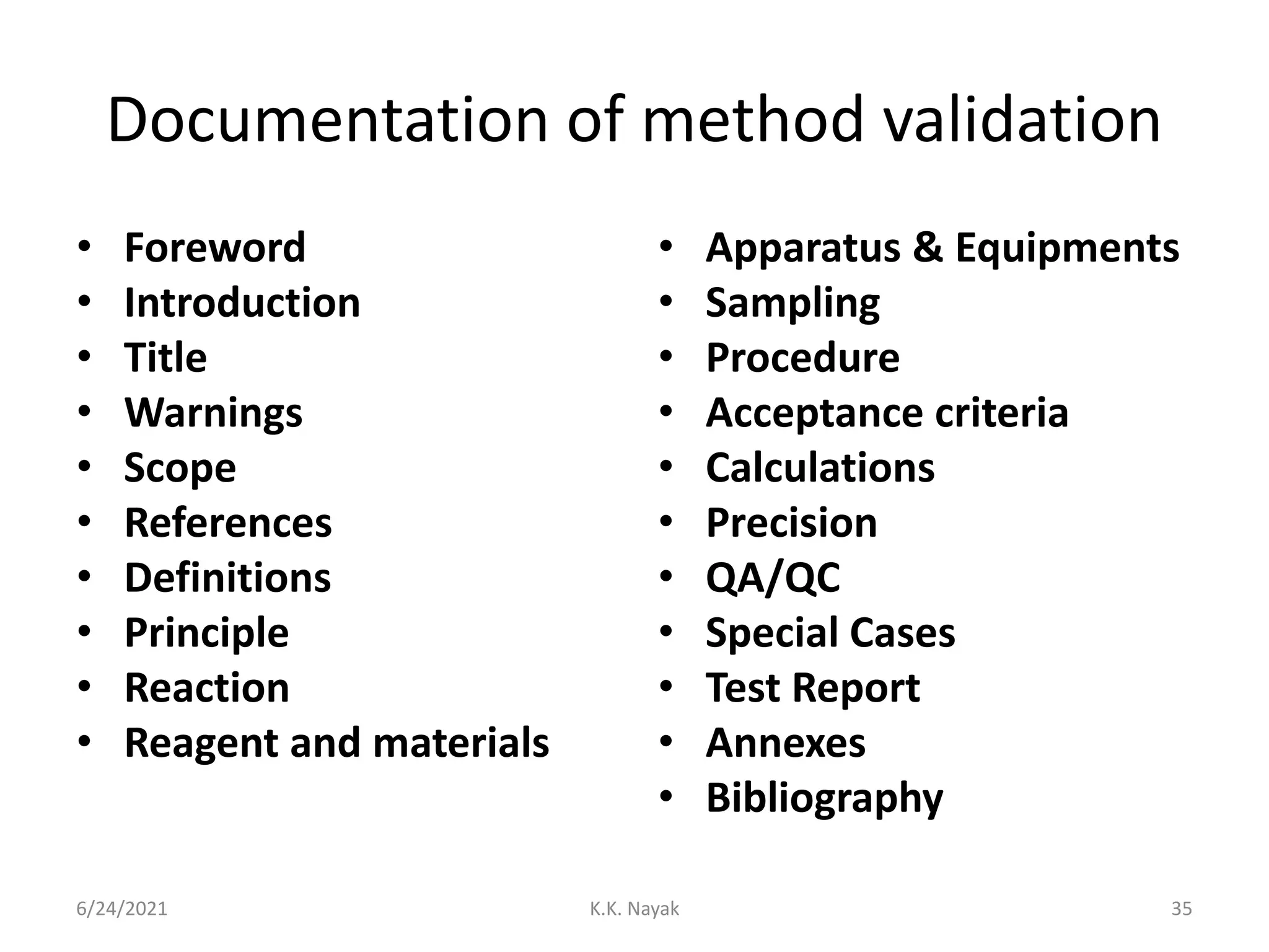 Documentation of method validation
• Foreword
• Introduction
• Title
• Warnings
• Scope
• References
• Definitions
• Principle
• Reaction
• Reagent and materials
• Apparatus & Equipments
• Sampling
• Procedure
• Acceptance criteria
• Calculations
• Precision
• QA/QC
• Special Cases
• Test Report
• Annexes
• Bibliography
6/24/2021 K.K. Nayak 35
 