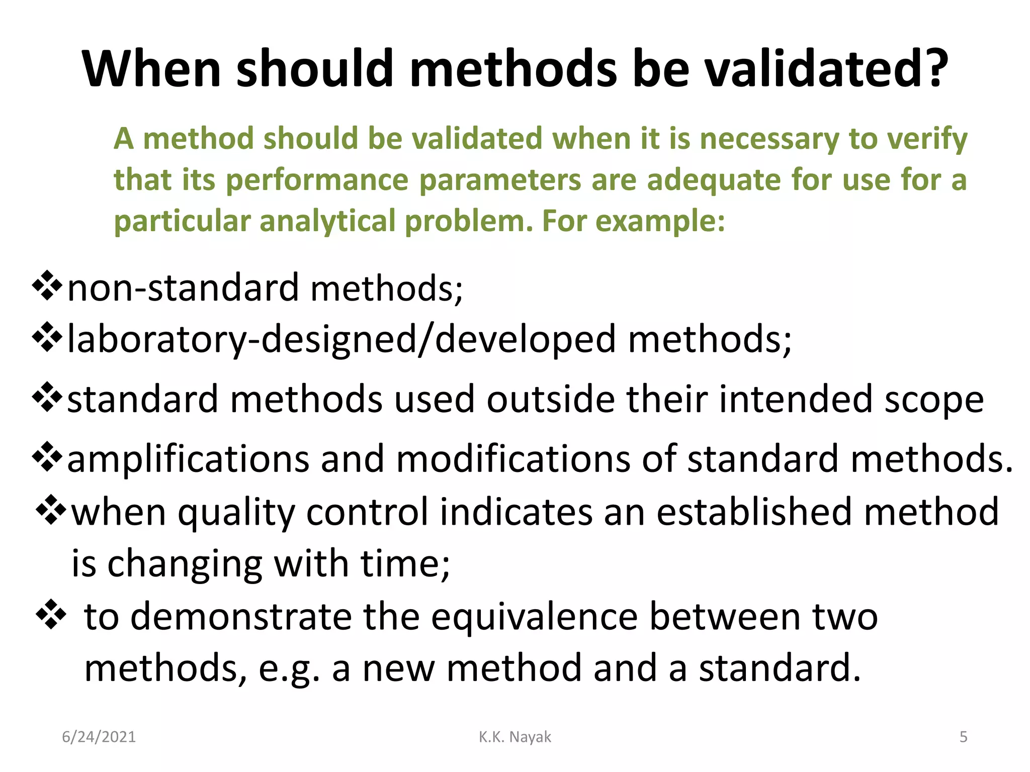 When should methods be validated?
6/24/2021 K.K. Nayak 5
A method should be validated when it is necessary to verify
that its performance parameters are adequate for use for a
particular analytical problem. For example:
non-standard methods;
laboratory-designed/developed methods;
standard methods used outside their intended scope
amplifications and modifications of standard methods.
 to demonstrate the equivalence between two
methods, e.g. a new method and a standard.
when quality control indicates an established method
is changing with time;
 