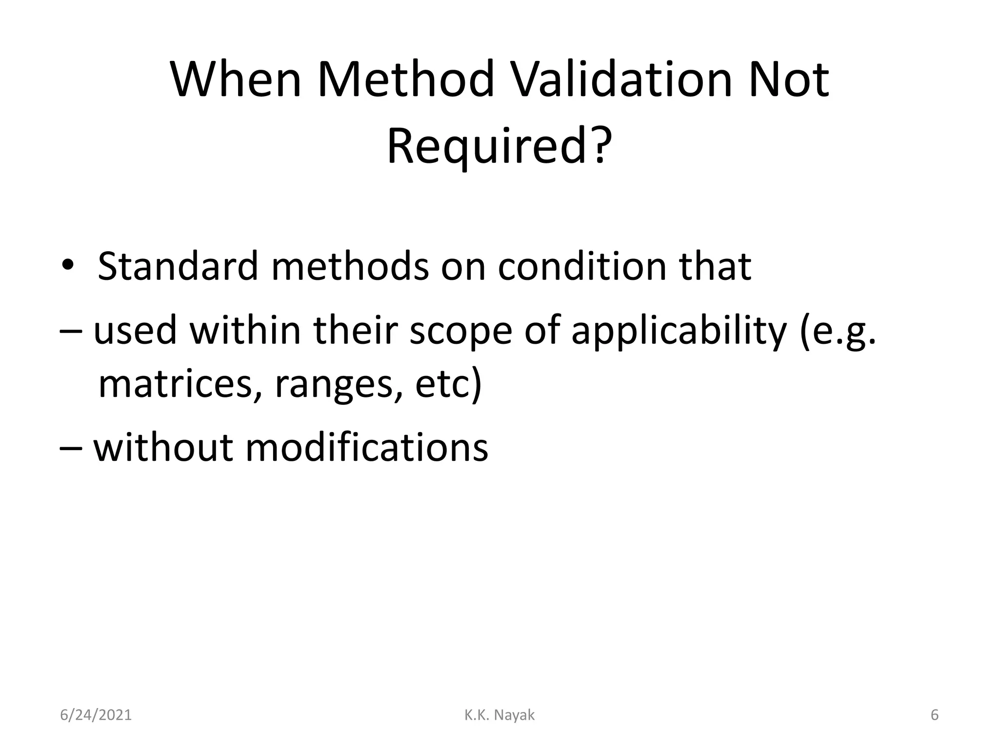 When Method Validation Not
Required?
• Standard methods on condition that
– used within their scope of applicability (e.g.
matrices, ranges, etc)
– without modifications
6/24/2021 K.K. Nayak 6
 