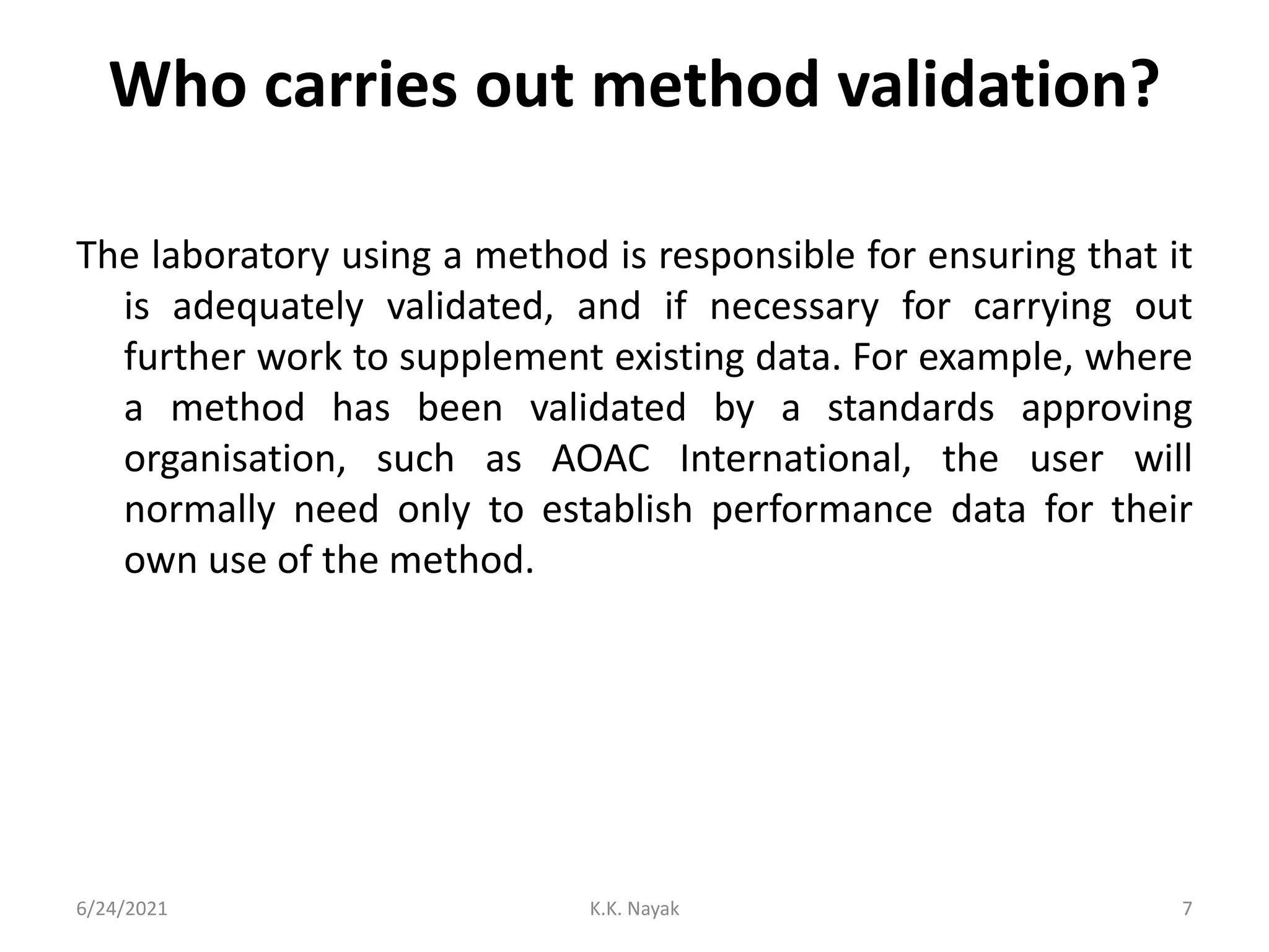 Who carries out method validation?
The laboratory using a method is responsible for ensuring that it
is adequately validated, and if necessary for carrying out
further work to supplement existing data. For example, where
a method has been validated by a standards approving
organisation, such as AOAC International, the user will
normally need only to establish performance data for their
own use of the method.
6/24/2021 K.K. Nayak 7
 