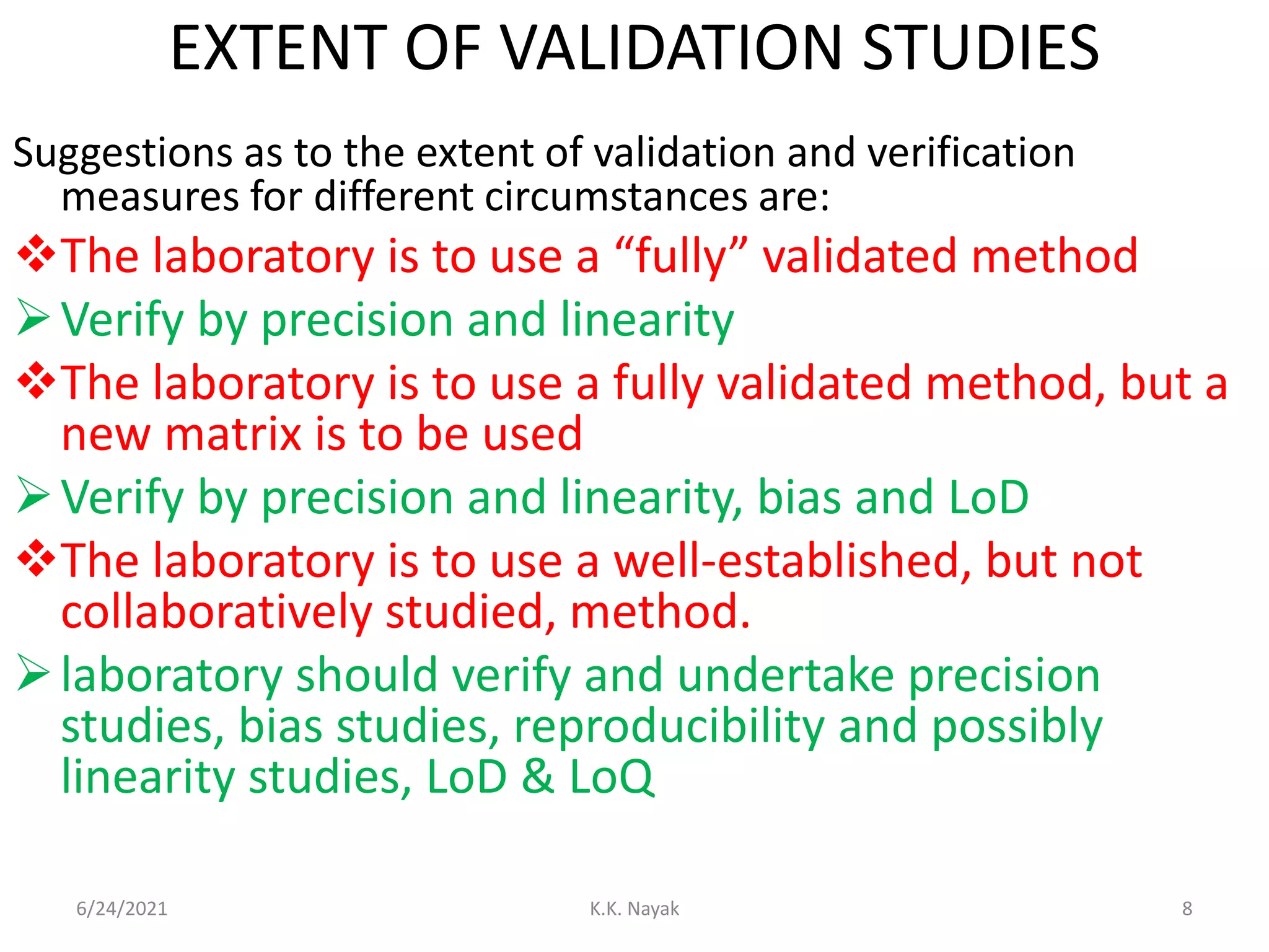 EXTENT OF VALIDATION STUDIES
Suggestions as to the extent of validation and verification
measures for different circumstances are:
The laboratory is to use a “fully” validated method
Verify by precision and linearity
The laboratory is to use a fully validated method, but a
new matrix is to be used
Verify by precision and linearity, bias and LoD
The laboratory is to use a well-established, but not
collaboratively studied, method.
laboratory should verify and undertake precision
studies, bias studies, reproducibility and possibly
linearity studies, LoD & LoQ
6/24/2021 K.K. Nayak 8
 