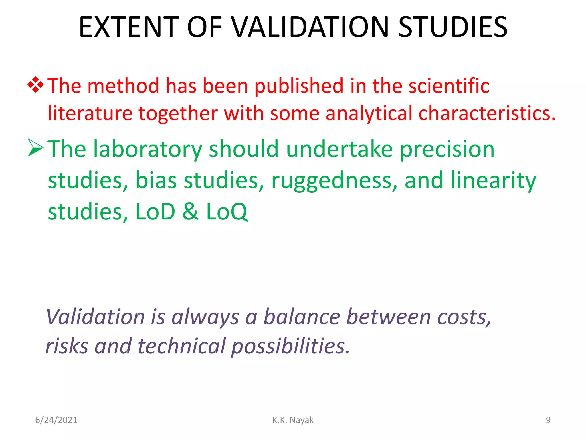 EXTENT OF VALIDATION STUDIES
The method has been published in the scientific
literature together with some analytical characteristics.
The laboratory should undertake precision
studies, bias studies, ruggedness, and linearity
studies, LoD & LoQ
6/24/2021 K.K. Nayak 9
Validation is always a balance between costs,
risks and technical possibilities.
 