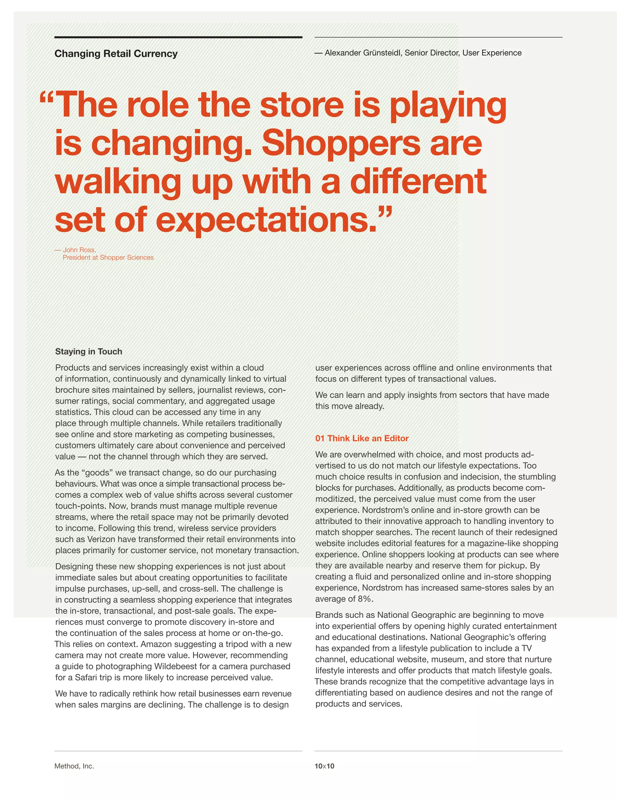 Changing Retail Currency                                           — Alexander Grünsteidl, Senior Director, User Experience




“The role the store is playing
 is changing. Shoppers are
 walking up with a different
 set of expectations.”
 — John Ross,
   President at Shopper Sciences




 Staying in Touch
 Products and services increasingly exist within a cloud            user experiences across ofﬂine and online environments that
 of information, continuously and dynamically linked to virtual     focus on different types of transactional values.
 brochure sites maintained by sellers, journalist reviews, con-
                                                                    We can learn and apply insights from sectors that have made
 sumer ratings, social commentary, and aggregated usage
                                                                    this move already.
 statistics. This cloud can be accessed any time in any
 place through multiple channels. While retailers traditionally
 see online and store marketing as competing businesses,            01 Think Like an Editor
 customers ultimately care about convenience and perceived
 value — not the channel through which they are served.             We are overwhelmed with choice, and most products ad-
                                                                    vertised to us do not match our lifestyle expectations. Too
 As the “goods” we transact change, so do our purchasing            much choice results in confusion and indecision, the stumbling
 behaviours. What was once a simple transactional process be-       blocks for purchases. Additionally, as products become com-
 comes a complex web of value shifts across several customer        moditized, the perceived value must come from the user
 touch-points. Now, brands must manage multiple revenue             experience. Nordstrom’s online and in-store growth can be
 streams, where the retail space may not be primarily devoted       attributed to their innovative approach to handling inventory to
 to income. Following this trend, wireless service providers        match shopper searches. The recent launch of their redesigned
 such as Verizon have transformed their retail environments into    website includes editorial features for a magazine-like shopping
 places primarily for customer service, not monetary transaction.   experience. Online shoppers looking at products can see where
 Designing these new shopping experiences is not just about         they are available nearby and reserve them for pickup. By
 immediate sales but about creating opportunities to facilitate     creating a ﬂuid and personalized online and in-store shopping
 impulse purchases, up-sell, and cross-sell. The challenge is       experience, Nordstrom has increased same-stores sales by an
 in constructing a seamless shopping experience that integrates     average of 8%.
 the in-store, transactional, and post-sale goals. The expe-        Brands such as National Geographic are beginning to move
 riences must converge to promote discovery in-store and            into experiential offers by opening highly curated entertainment
 the continuation of the sales process at home or on-the-go.        and educational destinations. National Geographic’s offering
 This relies on context. Amazon suggesting a tripod with a new      has expanded from a lifestyle publication to include a TV
 camera may not create more value. However, recommending            channel, educational website, museum, and store that nurture
 a guide to photographing Wildebeest for a camera purchased         lifestyle interests and offer products that match lifestyle goals.
 for a Safari trip is more likely to increase perceived value.      These brands recognize that the competitive advantage lays in
 We have to radically rethink how retail businesses earn revenue    differentiating based on audience desires and not the range of
 when sales margins are declining. The challenge is to design       products and services.




 Method, Inc.                                                       10x10
 