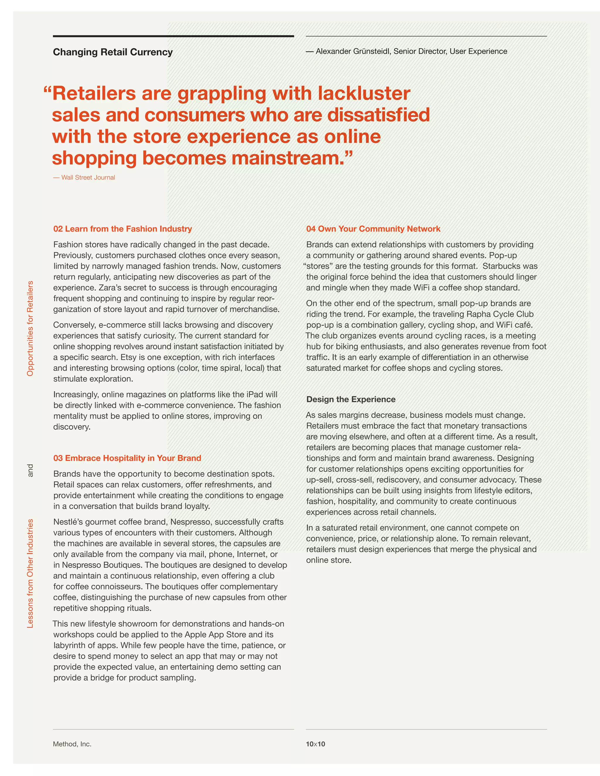 Changing Retail Currency                                            — Alexander Grünsteidl, Senior Director, User Experience




                                “Retailers are grappling with lackluster
                                 sales and consumers who are dissatisﬁed
                                 with the store experience as online
                                 shopping becomes mainstream.”
                                 — Wall Street Journal




                                 02 Learn from the Fashion Industry                                  04 Own Your Community Network
                                 Fashion stores have radically changed in the past decade.            Brands can extend relationships with customers by providing
                                 Previously, customers purchased clothes once every season,           a community or gathering around shared events. Pop-up
                                 limited by narrowly managed fashion trends. Now, customers          “stores” are the testing grounds for this format. Starbucks was
                                 return regularly, anticipating new discoveries as part of the        the original force behind the idea that customers should linger
Opportunities for Retailers




                                 experience. Zara’s secret to success is through encouraging          and mingle when they made WiFi a coffee shop standard.
                                 frequent shopping and continuing to inspire by regular reor-
                                                                                                     On the other end of the spectrum, small pop-up brands are
                                 ganization of store layout and rapid turnover of merchandise.
                                                                                                     riding the trend. For example, the traveling Rapha Cycle Club
                                 Conversely, e-commerce still lacks browsing and discovery           pop-up is a combination gallery, cycling shop, and WiFi café.
                                 experiences that satisfy curiosity. The current standard for        The club organizes events around cycling races, is a meeting
                                 online shopping revolves around instant satisfaction initiated by   hub for biking enthusiasts, and also generates revenue from foot
                                 a speciﬁc search. Etsy is one exception, with rich interfaces       trafﬁc. It is an early example of differentiation in an otherwise
                                 and interesting browsing options (color, time spiral, local) that   saturated market for coffee shops and cycling stores.
                                 stimulate exploration.
                                 Increasingly, online magazines on platforms like the iPad will
                                                                                                     Design the Experience
                                 be directly linked with e-commerce convenience. The fashion
                                 mentality must be applied to online stores, improving on            As sales margins decrease, business models must change.
                                 discovery.                                                          Retailers must embrace the fact that monetary transactions
                                                                                                     are moving elsewhere, and often at a different time. As a result,
                                                                                                     retailers are becoming places that manage customer rela-
                                 03 Embrace Hospitality in Your Brand                                tionships and form and maintain brand awareness. Designing
                                                                                                     for customer relationships opens exciting opportunities for
and




                                 Brands have the opportunity to become destination spots.
                                                                                                     up-sell, cross-sell, rediscovery, and consumer advocacy. These
                                 Retail spaces can relax customers, offer refreshments, and
                                                                                                     relationships can be built using insights from lifestyle editors,
                                 provide entertainment while creating the conditions to engage
                                                                                                     fashion, hospitality, and community to create continuous
                                 in a conversation that builds brand loyalty.
                                                                                                     experiences across retail channels.
                                 Nestlé’s gourmet coffee brand, Nespresso, successfully crafts
Lessons from Other Industries




                                                                                                     In a saturated retail environment, one cannot compete on
                                 various types of encounters with their customers. Although
                                                                                                     convenience, price, or relationship alone. To remain relevant,
                                 the machines are available in several stores, the capsules are
                                                                                                     retailers must design experiences that merge the physical and
                                 only available from the company via mail, phone, Internet, or
                                                                                                     online store.
                                 in Nespresso Boutiques. The boutiques are designed to develop
                                 and maintain a continuous relationship, even offering a club
                                 for coffee connoisseurs. The boutiques offer complementary
                                 coffee, distinguishing the purchase of new capsules from other
                                 repetitive shopping rituals.
                                This new lifestyle showroom for demonstrations and hands-on
                                workshops could be applied to the Apple App Store and its
                                labyrinth of apps. While few people have the time, patience, or
                                desire to spend money to select an app that may or may not
                                provide the expected value, an entertaining demo setting can
                                provide a bridge for product sampling.




                                 Method, Inc.                                                        10x10
 