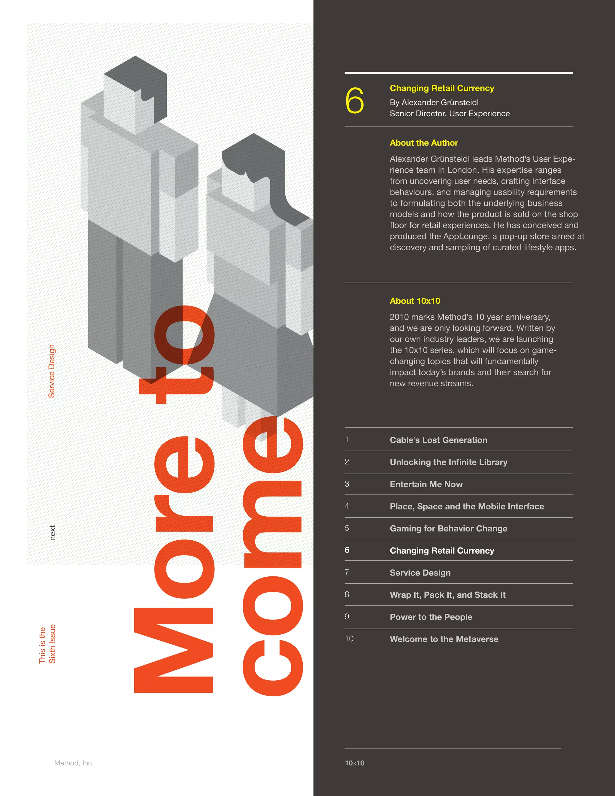 6
                                                 Changing Retail Currency
                                                   Learning to Play the Game
                                                 By By Adam Dole, Design Researcher
                                                    Alexander Grünsteidl
                                                 Senior Director, User Experience


                                                 About the Author
                                                   About the Author
                                                 Alexander Grünsteidl leads Method’s User Expe-
                                                    need text
                                                 rience team in London. His expertise ranges
                                                 from uncovering user needs, crafting interface
                                                 behaviours, and managing usability requirements
                                                 to formulating both the underlying business
                                                 models and how the product is sold on the shop
                                                 ﬂoor for retail experiences. He has conceived and
                                                 produced the AppLounge, a pop-up store aimed at
                                                 discovery and sampling of curated lifestyle apps.




                                                 About 10x10
                               More to
                                                 2010 marks Method’s 10 year anniversary,
                                                 and we are only looking forward. Written by
                                                 our own industry leaders, we are launching
     Service Design




                                                 the 10x1010x10 which will focus on game-
                                                    About series,
                                                 changing topics that will fundamentally
                                                 impact today’s Method’s 10their search for
                                                    2010 marks brands and year anniver-
                                                 new revenuewe are only looking forward.
                                                    sary, and streams.
                                                    Written by our own industry leaders, we
                                                    are launching the 10x10 series, which will
                                                    focus on game changing topics that will
                               come
                                                    fundamentally impact today’s brands and
                                         1          their search for new revenue streams.
                                                 Cable’s Lost Generation

                                         2       Unlocking the Inﬁnite Library

                                         3       Entertain Me Now
                                         1         Cable’s Lost Generation
                                         4       Place, Space and the Mobile Interface
                                         2         Unlocking the Inﬁnite Library
                                         5       Gaming for Behavior Change
      next




                                         3         Entertain Me Now
                                         6       Changing Retail Currency
                                         4         Place, Space and the Mobile Interface
                                         7       Service Design
                                         5         Mind the Gap
                                         8       Wrap It, Pack It, and Stack It
                                         6         Parenting 101
                                         9       Power to the People
                                         7         The Consumer as King(pin)
Sixth Issue
This is the




                                         10      Welcome to the Metaverse
                                         8        Wrap It, Pack It, and Stack It

                                         9         Power to the People

                                         10        Welcome to the Metaverse




                Method, Inc.             10x10
 