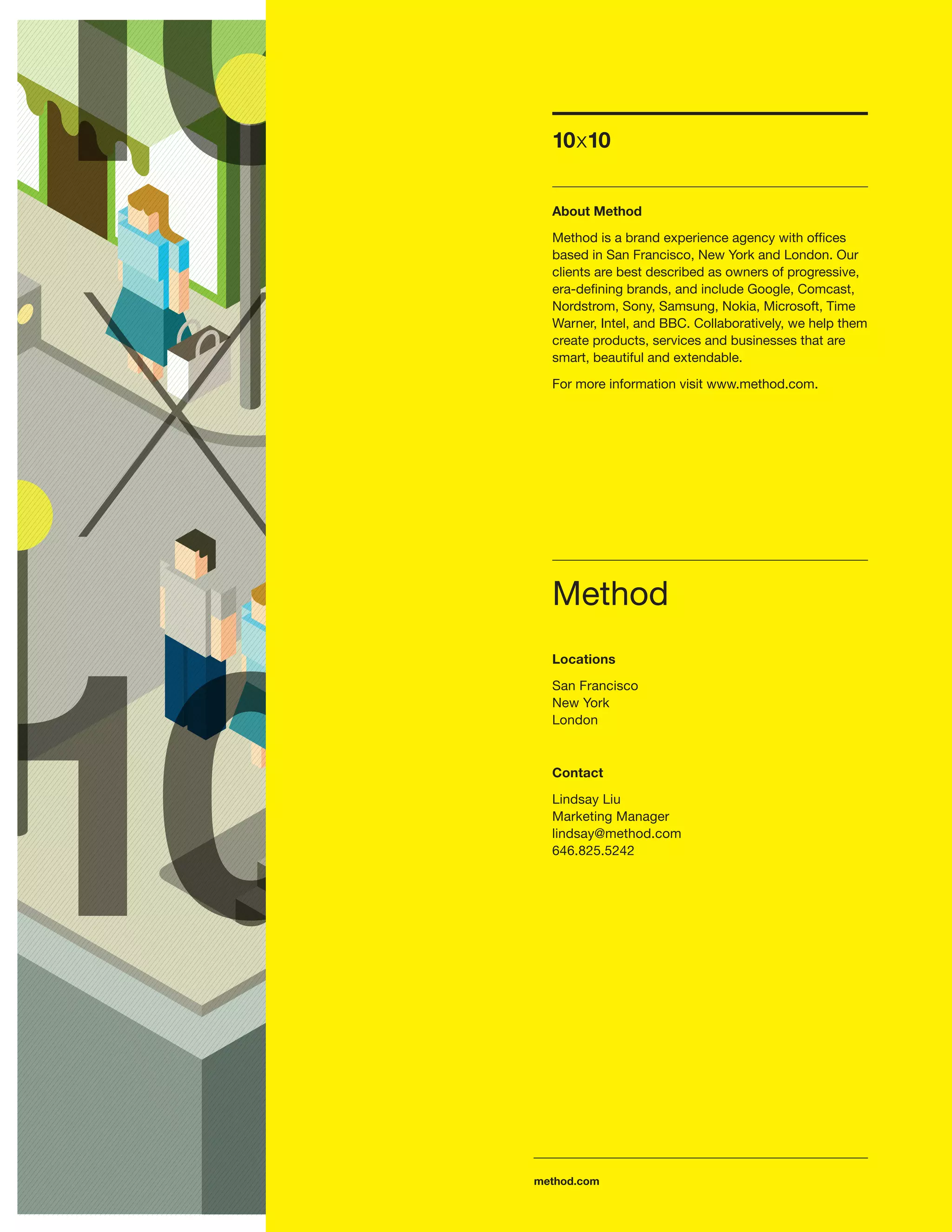 10x10


  About Method

  Method is a brand experience agency with ofﬁces
  based in San Francisco, New York and London. Our
  clients are best described as owners of progressive,
  era-deﬁning brands, and include Google, Comcast,
  Nordstrom, Sony, Samsung, Nokia, Microsoft, Time
  Warner, Intel, and BBC. Collaboratively, we help them
  create products, services and businesses that are
  smart, beautiful and extendable.

  For more information visit www.method.com.




  Method
  Locations

  San Francisco
  New York
  London



  Contact
  Lindsay Liu
  Marketing Manager
  lindsay@method.com
  646.825.5242




method.com
 