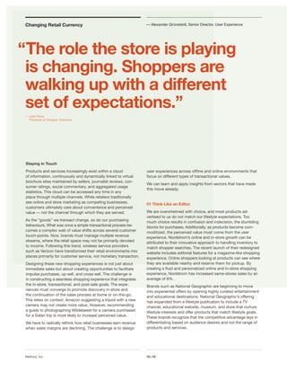 Changing Retail Currency                                           — Alexander Grünsteidl, Senior Director, User Experience




“The role the store is playing
 is changing. Shoppers are
 walking up with a different
 set of expectations.”
 — John Ross,
   President at Shopper Sciences




 Staying in Touch
 Products and services increasingly exist within a cloud            user experiences across ofﬂine and online environments that
 of information, continuously and dynamically linked to virtual     focus on different types of transactional values.
 brochure sites maintained by sellers, journalist reviews, con-
                                                                    We can learn and apply insights from sectors that have made
 sumer ratings, social commentary, and aggregated usage
                                                                    this move already.
 statistics. This cloud can be accessed any time in any
 place through multiple channels. While retailers traditionally
 see online and store marketing as competing businesses,            01 Think Like an Editor
 customers ultimately care about convenience and perceived
 value — not the channel through which they are served.             We are overwhelmed with choice, and most products ad-
                                                                    vertised to us do not match our lifestyle expectations. Too
 As the “goods” we transact change, so do our purchasing            much choice results in confusion and indecision, the stumbling
 behaviours. What was once a simple transactional process be-       blocks for purchases. Additionally, as products become com-
 comes a complex web of value shifts across several customer        moditized, the perceived value must come from the user
 touch-points. Now, brands must manage multiple revenue             experience. Nordstrom’s online and in-store growth can be
 streams, where the retail space may not be primarily devoted       attributed to their innovative approach to handling inventory to
 to income. Following this trend, wireless service providers        match shopper searches. The recent launch of their redesigned
 such as Verizon have transformed their retail environments into    website includes editorial features for a magazine-like shopping
 places primarily for customer service, not monetary transaction.   experience. Online shoppers looking at products can see where
 Designing these new shopping experiences is not just about         they are available nearby and reserve them for pickup. By
 immediate sales but about creating opportunities to facilitate     creating a ﬂuid and personalized online and in-store shopping
 impulse purchases, up-sell, and cross-sell. The challenge is       experience, Nordstrom has increased same-stores sales by an
 in constructing a seamless shopping experience that integrates     average of 8%.
 the in-store, transactional, and post-sale goals. The expe-        Brands such as National Geographic are beginning to move
 riences must converge to promote discovery in-store and            into experiential offers by opening highly curated entertainment
 the continuation of the sales process at home or on-the-go.        and educational destinations. National Geographic’s offering
 This relies on context. Amazon suggesting a tripod with a new      has expanded from a lifestyle publication to include a TV
 camera may not create more value. However, recommending            channel, educational website, museum, and store that nurture
 a guide to photographing Wildebeest for a camera purchased         lifestyle interests and offer products that match lifestyle goals.
 for a Safari trip is more likely to increase perceived value.      These brands recognize that the competitive advantage lays in
 We have to radically rethink how retail businesses earn revenue    differentiating based on audience desires and not the range of
 when sales margins are declining. The challenge is to design       products and services.




 Method, Inc.                                                       10x10
 