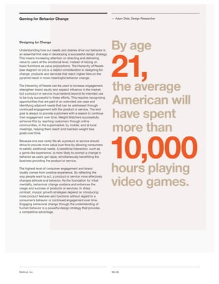 Gaming for Behavior Change                                            — Adam Dole, Design Researcher




Designing for Change

                                                                      By age

                                                                      21,
Understanding how our needs and desires drive our behavior is
an essential first step in developing a successful design strategy.
This means increasing attention on directing and delivering
value to users at the emotional level, instead of relying on
basic functions as value propositions. The Hierarchy of Needs
(see diagram on p4) is a helpful consideration in designing for
change; products and services that reach higher tiers on the
pyramid result in more meaningful behavior change.

The Hierarchy of Needs can be used to increase engagement,
strengthen brand equity and expand influence in the market,           the average
                                                                      American will
but a product or service must extend beyond its intended use
to be truly successful in these efforts. This requires recognizing
opportunities that are part of an extended use case and
identifying adjacent needs that can be addressed through


                                                                      have spent
continued engagement with the product or service. The end
goal is always to provide customers with a reason to continue
their engagement over time. Weight Watchers successfully



                                                                      more than
achieves this by reaching customers through online
communities, in the supermarket, by mobile, and at local
meetings, helping them reach and maintain weight loss




                                                                      10,000
goals over time.

Because one size rarely fits all, a product or service should
strive to provide more value over time by allowing consumers
to satisfy additional needs. A beneficial interaction, such as
a game-like experience, is more likely to prompt a change in
behavior as users get value, simultaneously benefitting the
business providing the product or service.

The highest level of consumer engagement and brand
loyalty comes from positive experience. By reflecting the             hours playing
                                                                      video games.
way people want to act, a product or service more effectively
changes attitude and behavior. As the foundation for tribal
mentality, behavioral change sustains and enhances the
usage and success of products or services. In sharp
contrast, myopic growth strategies depend on introducing
more product features and functions without regard to a
consumer’s behavior or continued engagement over time.
Engaging behavioral change through the understanding of
human behavior is a powerful design strategy that provides
a competitive advantage.




Method, Inc.                                                          10x10
 
