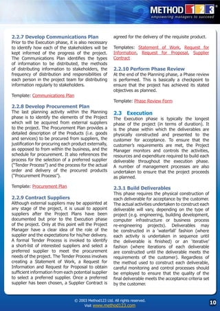 2.2.7 Develop Communications Plan                        agreed for the delivery of the requisite product.
Prior to the Execution phase, it is also necessary
to identify how each of the stakeholders will be         Templates: Statement of Work, Request for
kept informed of the progress of the project.            Information, Request for Proposal, Supplier
The Communications Plan identifies the types             Contract
of information to be distributed, the methods
of distributing information to stakeholders, the         2.2.10 Perform Phase Review
frequency of distribution and responsibilities of        At the end of the Planning phase, a Phase review
each person in the project team for distributing         is performed. This is basically a checkpoint to
information regularly to stakeholders.                   ensure that the project has achieved its stated
                                                         objectives as planned.
Template: Communications Plan
                                                         Template: Phase Review Form
2.2.8 Develop Procurement Plan
The last planning activity within the Planning           2.3	 Execution
phase is to identify the elements of the Project         The Execution phase is typically the longest
which will be acquired from external suppliers           phase of the project (in terms of duration). It
to the project. The Procurement Plan provides a          is the phase within which the deliverables are
detailed description of the Products (i.e. goods         physically constructed and presented to the
and services) to be procured from suppliers, the         customer for acceptance. To ensure that the
justification for procuring each product externally,     customer’s requirements are met, the Project
as opposed to from within the business, and the          Manager monitors and controls the activities,
schedule for procurement. It also references the         resources and expenditure required to build each
process for the selection of a preferred supplier        deliverable throughout the execution phase.
(“Tender Process”) and the process for the actual        A number of management processes are also
order and delivery of the procured products              undertaken to ensure that the project proceeds
(“Procurement Process”).                                 as planned.

Template: Procurement Plan                               2.3.1 Build Deliverables
                                                         This phase requires the physical construction of
2.2.9 Contract Suppliers                                 each deliverable for acceptance by the customer.
Although external suppliers may be appointed at          The actual activities undertaken to construct each
any stage of the project, it is usual to appoint         deliverable will vary, depending on the type of
suppliers after the Project Plans have been              project (e.g. engineering, building development,
documented but prior to the Execution phase              computer infrastructure or business process
of the project. Only at this point will the Project      re-engineering projects). Deliverables may
Manager have a clear idea of the role of the             be constructed in a ‘waterfall’ fashion (where
supplier and the expectations for his/her delivery.      each activity is undertaken in sequence until
A formal Tender Process is invoked to identify           the deliverable is finished) or an ‘iterative’
a short-list of interested suppliers and select a        fashion (where iterations of each deliverable
preferred supplier to meet the procurement               are constructed until the deliverable meets the
needs of the project. The Tender Process involves        requirements of the customer). Regardless of
creating a Statement of Work, a Request for              the method used to construct each deliverable,
Information and Request for Proposal to obtain           careful monitoring and control processes should
sufficient information from each potential supplier      be employed to ensure that the quality of the
to select a preferred supplier. Once a preferred         final deliverable meets the acceptance criteria set
supplier has been chosen, a Supplier Contract is         by the customer.


                                  © 2003 Method123 Ltd. All rights reserved.
                                       Visit www.method123.com
                                                                                                               10
 