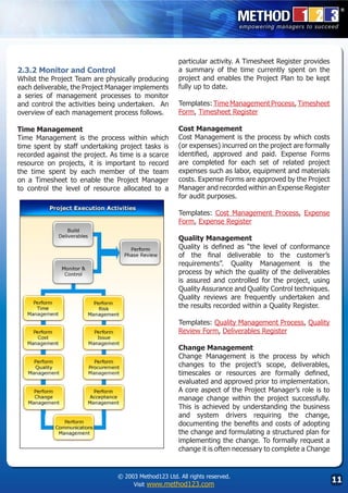 particular activity. A Timesheet Register provides
2.3.2 Monitor and Control                             a summary of the time currently spent on the
Whilst the Project Team are physically producing      project and enables the Project Plan to be kept
each deliverable, the Project Manager implements      fully up to date.
a series of management processes to monitor
and control the activities being undertaken. An       Templates: Time Management Process, Timesheet
overview of each management process follows.          Form, Timesheet Register

Time Management                                       Cost Management
Time Management is the process within which           Cost Management is the process by which costs
time spent by staff undertaking project tasks is      (or expenses) incurred on the project are formally
recorded against the project. As time is a scarce     identified, approved and paid. Expense Forms
resource on projects, it is important to record       are completed for each set of related project
the time spent by each member of the team             expenses such as labor, equipment and materials
on a Timesheet to enable the Project Manager          costs. Expense Forms are approved by the Project
to control the level of resource allocated to a       Manager and recorded within an Expense Register
                                                      for audit purposes.

                                                      Templates: Cost Management Process, Expense
                                                      Form, Expense Register

                                                      Quality Management
                                                      Quality is defined as “the level of conformance
                                                      of the final deliverable to the customer’s
                                                      requirements”. Quality Management is the
                                                      process by which the quality of the deliverables
                                                      is assured and controlled for the project, using
                                                      Quality Assurance and Quality Control techniques.
                                                      Quality reviews are frequently undertaken and
                                                      the results recorded within a Quality Register.

                                                      Templates: Quality Management Process, Quality
                                                      Review Form, Deliverables Register
                                                      	
                                                      Change Management
                                                      Change Management is the process by which
                                                      changes to the project’s scope, deliverables,
                                                      timescales or resources are formally defined,
                                                      evaluated and approved prior to implementation.
                                                      A core aspect of the Project Manager’s role is to
                                                      manage change within the project successfully.
                                                      This is achieved by understanding the business
                                                      and system drivers requiring the change,
                                                      documenting the benefits and costs of adopting
                                                      the change and formulating a structured plan for
                                                      implementing the change. To formally request a
                                                      change it is often necessary to complete a Change


                                © 2003 Method123 Ltd. All rights reserved.
                                     Visit www.method123.com
                                                                                                           11
 