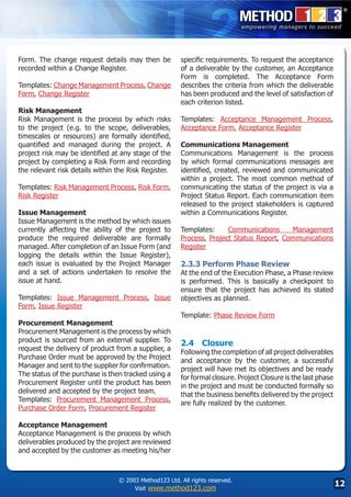 Form. The change request details may then be           specific requirements. To request the acceptance
recorded within a Change Register.                     of a deliverable by the customer, an Acceptance
                                                       Form is completed. The Acceptance Form
Templates: Change Management Process, Change           describes the criteria from which the deliverable
Form, Change Register                                  has been produced and the level of satisfaction of
                                                       each criterion listed.
Risk Management
Risk Management is the process by which risks          Templates: Acceptance Management Process,
to the project (e.g. to the scope, deliverables,       Acceptance Form, Acceptance Register
timescales or resources) are formally identified,
quantified and managed during the project. A           Communications Management
project risk may be identified at any stage of the     Communications Management is the process
project by completing a Risk Form and recording        by which formal communications messages are
the relevant risk details within the Risk Register.    identified, created, reviewed and communicated
                                                       within a project. The most common method of
Templates: Risk Management Process, Risk Form,         communicating the status of the project is via a
Risk Register                                          Project Status Report. Each communication item
                                                       released to the project stakeholders is captured
Issue Management                                       within a Communications Register.
Issue Management is the method by which issues
currently affecting the ability of the project to      Templates:     Communications     Management
produce the required deliverable are formally          Process, Project Status Report, Communications
managed. After completion of an Issue Form (and        Register
logging the details within the Issue Register),
each issue is evaluated by the Project Manager         2.3.3 Perform Phase Review
and a set of actions undertaken to resolve the         At the end of the Execution Phase, a Phase review
issue at hand.                                         is performed. This is basically a checkpoint to
                                                       ensure that the project has achieved its stated
Templates: Issue Management Process, Issue             objectives as planned.
Form, Issue Register
                                                       Template: Phase Review Form
Procurement Management
Procurement Management is the process by which
product is sourced from an external supplier. To       2.4	 Closure
request the delivery of product from a supplier, a     Following the completion of all project deliverables
Purchase Order must be approved by the Project         and acceptance by the customer, a successful
Manager and sent to the supplier for confirmation.     project will have met its objectives and be ready
The status of the purchase is then tracked using a     for formal closure. Project Closure is the last phase
Procurement Register until the product has been        in the project and must be conducted formally so
delivered and accepted by the project team.            that the business benefits delivered by the project
Templates: Procurement Management Process,             are fully realized by the customer.
Purchase Order Form, Procurement Register

Acceptance Management
Acceptance Management is the process by which
deliverables produced by the project are reviewed
and accepted by the customer as meeting his/her



                                 © 2003 Method123 Ltd. All rights reserved.
                                      Visit www.method123.com
                                                                                                               12
 