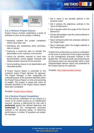 ▪	 Didit result in the benefits defined in the
                                                           Business Case?
                                                         ▪	 Didit achieve the objectives outlined in the
                                                           Terms of Reference?
                                                         ▪	 Did it operate within the scope of the Terms of
2.4.1 Perform Project Closure                              Reference?
Project Closure involves undertaking a series of
activities to wind up the project, including:            ▪	 Did the deliverables meet the criteria defined in
                                                           the Quality Plan?
▪	 Assessing  whether the project completion             ▪	 Was it delivered within the schedule outlined in
  criteria have been met                                   the Project Plan?
▪	 Identifying any outstanding items (activities,        ▪	 Was it delivered within the budget outlined in
  risks or issues)                                         the Financial Plan?
▪	 Producing  a hand-over plan to transfer the           To determine conformance, a review is undertaken
  deliverables to the customer environment               of the level of conformity of the project activities
▪	 Listingthe activities required to hand over           to the management processes outlined in the
  documentation, cancel supplier contracts and           Quality Plan. The above results, key achievements
  release project resources to the business              and lessons learnt are documented within a Post
▪	 Communicating closure to all stakeholders and         Implementation Review report and presented to
  interested parties.                                    the Project Sponsor for approval.

A Project Closure Report is submitted to the             Template: Post Implementation Review
Customer and/or Project Sponsor for approval.
The Project Manager is then responsible for
undertaking each of the activities identified within
the Project Closure Report on time and according
to budget. The project is closed only when all
activities identified in the Project Closure Report
have been completed.

Template: Project Closure Report

2.4.2 Review Project Completion
The final activity undertaken on any project is a
review of its overall success by an independent
resource. Success is determined by how well it
performed against the defined objectives and
conformed to the management processes
outlined in the planning phase. To determine
performance, a number of questions are posed.
For example:




                                  © 2003 Method123 Ltd. All rights reserved.
                                       Visit www.method123.com
                                                                                                                13
 