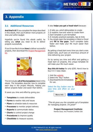 3. Appendix

3.1	 Additional Resources                                It also helps you get a head-start because:

And that’s it! If you complete the steps described       1.	It tells you which deliverables to create
in this ebook, then you’ll deliver more projects on      2.	It explains how and when to create them
time and within budget.                                  3.	Each template is pre-formatted
                                                         4.	It includes practical examples, tips  hints
Hopefully you’ve found this ebook useful, by             5.	You simply open the templates in Word or Excel
telling you what you need to do to deliver                  and fill in the gaps. You’ll complete tasks
projects successfully.                                      faster and make your life much easier than
                                                            before.
If you’d now like to know how to deliver successful
projects, then download the Project Management           By getting a head start every time you start a new
Kit.                                                     project task, you’ll save an enormous amount of
                                                         time delivering your project.

                                                         So by saving you time and effort and getting a
                                                         head start on projects, this unique template kit
                                                         will make your life much easier.

                                                         Buy this kit today for only $295. Here’s how to
                                                         buy it in 3 easy steps:

                                                         1.	Visit the website
                                                         2.	Select the “Buy” button
                                                         3.	Download the kit immediately
This kit includes all of the templates listed in this
                                                            for use.	
ebook. The templates describe how to complete
each step in the project lifecycle, helping you
                                                         Select the Buy button now to
deliver projects faster and easier than before.
                                                         save time and effort on your
                                                         project…
It saves you time and effort by giving you:
                                                         	
▪	 Templates to create deliverables
▪	 Forms to resolve risks and issues
                                                         “This kit gives you the complete set of templates
▪	 Plans to schedule tasks  resources                   for managing projects. It’s great!”
▪	 Processes to monitor project delivery
▪	 Reports to communicate status                                 Project Management Institute
                                                                 Pamela Good, Vice President, Buffalo USA
▪	 Charts to control project change
▪	 Procedures to improve quality
▪	 Checklists to measure success.


                                  © 2003 Method123 Ltd. All rights reserved.
                                       Visit www.method123.com
                                                                                                              14
 