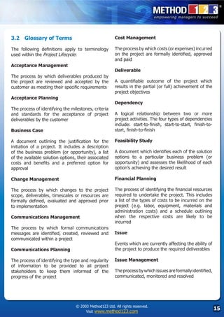 3.2	 Glossary of Terms                                 Cost Management

The following definitions apply to terminology         The process by which costs (or expenses) incurred
used within the Project Lifecycle:                     on the project are formally identified, approved
                                                       and paid
Acceptance Management
                                                       Deliverable
The process by which deliverables produced by
the project are reviewed and accepted by the           A quantifiable outcome of the project which
customer as meeting their specific requirements        results in the partial (or full) achievement of the
                                                       project objectives
Acceptance Planning
                                                       Dependency
The process of identifying the milestones, criteria
and standards for the acceptance of project            A logical relationship between two or more
deliverables by the customer                           project activities. The four types of dependencies
                                                       include: start-to-finish, start-to-start, finish-to-
Business Case                                          start, finish-to-finish

A document outlining the justification for the         Feasibility Study
initiation of a project. It includes a description
of the business problem (or opportunity), a list       A document which identifies each of the solution
of the available solution options, their associated    options to a particular business problem (or
costs and benefits and a preferred option for          opportunity) and assesses the likelihood of each
approval                                               option’s achieving the desired result

Change Management                                      Financial Planning

The process by which changes to the project            The process of identifying the financial resources
scope, deliverables, timescales or resources are       required to undertake the project. This includes
formally defined, evaluated and approved prior         a list of the types of costs to be incurred on the
to implementation                                      project (e.g. labor, equipment, materials and
                                                       administration costs) and a schedule outlining
Communications Management                              when the respective costs are likely to be
                                                       incurred
The process by which formal communications
messages are identified, created, reviewed and         Issue
communicated within a project
                                                       Events which are currently affecting the ability of
Communications Planning                                the project to produce the required deliverables

The process of identifying the type and regularity     Issue Management
of information to be provided to all project
stakeholders to keep them informed of the              The process by which issues are formally identified,
progress of the project                                communicated, monitored and resolved




                                 © 2003 Method123 Ltd. All rights reserved.
                                      Visit www.method123.com
                                                                                                              15
 
