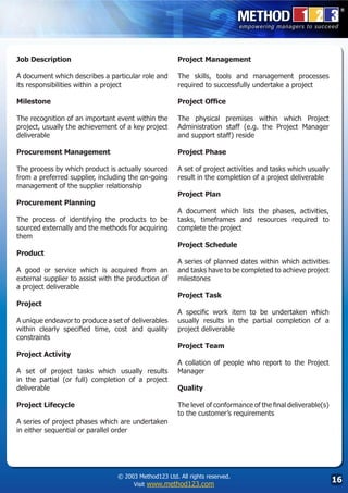 Job Description                                        Project Management

A document which describes a particular role and       The skills, tools and management processes
its responsibilities within a project                  required to successfully undertake a project

Milestone                                              Project Office

The recognition of an important event within the       The physical premises within which Project
project, usually the achievement of a key project      Administration staff (e.g. the Project Manager
deliverable                                            and support staff) reside

Procurement Management                                 Project Phase

The process by which product is actually sourced       A set of project activities and tasks which usually
from a preferred supplier, including the on-going      result in the completion of a project deliverable
management of the supplier relationship
                                                       Project Plan
Procurement Planning
                                                       A document which lists the phases, activities,
The process of identifying the products to be          tasks, timeframes and resources required to
sourced externally and the methods for acquiring       complete the project
them
                                                       Project Schedule
Product
                                                       A series of planned dates within which activities
A good or service which is acquired from an            and tasks have to be completed to achieve project
external supplier to assist with the production of     milestones
a project deliverable
                                                       Project Task
Project
                                                       A specific work item to be undertaken which
A unique endeavor to produce a set of deliverables     usually results in the partial completion of a
within clearly specified time, cost and quality        project deliverable
constraints
                                                       Project Team
Project Activity
                                                       A collation of people who report to the Project
A set of project tasks which usually results           Manager
in the partial (or full) completion of a project
deliverable                                            Quality

Project Lifecycle                                      The level of conformance of the final deliverable(s)
                                                       to the customer’s requirements
A series of project phases which are undertaken
in either sequential or parallel order




                                 © 2003 Method123 Ltd. All rights reserved.
                                      Visit www.method123.com
                                                                                                              16
 