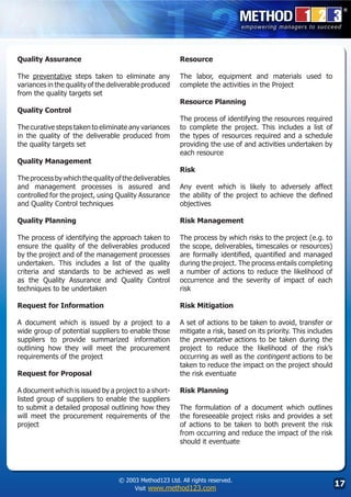 Quality Assurance                                       Resource

The preventative steps taken to eliminate any           The labor, equipment and materials used to
variances in the quality of the deliverable produced    complete the activities in the Project
from the quality targets set
                                                        Resource Planning
Quality Control
                                                        The process of identifying the resources required
The curative steps taken to eliminate any variances     to complete the project. This includes a list of
in the quality of the deliverable produced from         the types of resources required and a schedule
the quality targets set                                 providing the use of and activities undertaken by
                                                        each resource
Quality Management
                                                        Risk
The process by which the quality of the deliverables
and management processes is assured and                 Any event which is likely to adversely affect
controlled for the project, using Quality Assurance     the ability of the project to achieve the defined
and Quality Control techniques                          objectives

Quality Planning                                        Risk Management

The process of identifying the approach taken to        The process by which risks to the project (e.g. to
ensure the quality of the deliverables produced         the scope, deliverables, timescales or resources)
by the project and of the management processes          are formally identified, quantified and managed
undertaken. This includes a list of the quality         during the project. The process entails completing
criteria and standards to be achieved as well           a number of actions to reduce the likelihood of
as the Quality Assurance and Quality Control            occurrence and the severity of impact of each
techniques to be undertaken                             risk

Request for Information                                 Risk Mitigation

A document which is issued by a project to a            A set of actions to be taken to avoid, transfer or
wide group of potential suppliers to enable those       mitigate a risk, based on its priority. This includes
suppliers to provide summarized information             the preventative actions to be taken during the
outlining how they will meet the procurement            project to reduce the likelihood of the risk’s
requirements of the project                             occurring as well as the contingent actions to be
                                                        taken to reduce the impact on the project should
Request for Proposal                                    the risk eventuate

A document which is issued by a project to a short-     Risk Planning
listed group of suppliers to enable the suppliers
to submit a detailed proposal outlining how they        The formulation of a document which outlines
will meet the procurement requirements of the           the foreseeable project risks and provides a set
project                                                 of actions to be taken to both prevent the risk
                                                        from occurring and reduce the impact of the risk
                                                        should it eventuate




                                  © 2003 Method123 Ltd. All rights reserved.
                                       Visit www.method123.com
                                                                                                                17
 
