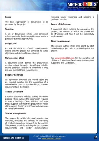 Scope                                                   receiving tender responses and selecting a
                                                          preferred supplier
  The total aggregation of deliverables to be
  produced by the project                                 Terms of Reference

  Solution                                                A document which outlines the purpose of the
                                                          project, the manner in which the project will
  A set of deliverables which, once combined,             be structured and how it will be successfully
  solve a particular business problem (or realize a       implemented
  particular business opportunity)
                                                          Time Management
  Stage-Gate
                                                          The process within which time spent by staff
  A checkpoint at the end of each project phase to        undertaking project tasks is recorded against the
  ensure that the project has achieved its stated         project
  objectives and deliverables as planned

  Statement of Work                                       See www.method123.com for the complete set
                                                          of Microsoft Word and Excel document templates
  A document which defines the procurement                supporting this Guidebook.
  requirements of the project in sufficient detail to
  enable potential suppliers to determine if they
  are able to meet those requirements

  Supplier Contract

  An agreement between the Project Team and
  an external supplier for the acquisition of a
  defined set of products to meet the procurement
  requirements of the Project

  Tender Document

  A formal document included during the tender
  process which outlines the information required
  to provide the Project Team with the confidence
  that a supplier can meet the procurement needs
  of the project. The RFI and RFP are both examples
  of Tender Documents

  Tender Management

  The process by which interested suppliers are
  identified, evaluated and selected for the supply
  of products (goods or services) to the project.
  This process entails formalizing the procurement
  requirements and tender documentation,



                                   © 2003 Method123 Ltd. All rights reserved.
ISBN 0-473-10445-8                      Visit www.method123.com
                                                                                                              18
 