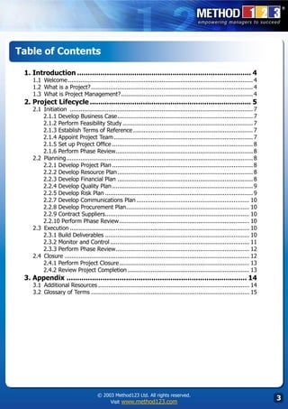 Table of Contents

 1. Introduction................................................................................... 4
    1.1	 Welcome.......................................................................................................... 4
    1.2	 What is a Project?.  ............................................................................................ 4
    1.3	 What is Project Management?. .......................................................................... 4
                                               .
 2. Project Lifecycle............................................................................. 5
    2.1	 Initiation ......................................................................................................... 7
         2.1.1 Develop Business Case. ............................................................................ 7
                                                .
         2.1.2 Perform Feasibility Study........................................................................... 7
         2.1.3 Establish Terms of Reference..................................................................... 7
         2.1.4 Appoint Project Team................................................................................ 7
         2.1.5 Set up Project Office................................................................................. 8
         2.1.6 Perform Phase Review.............................................................................. 8
                                               .
    2.2	 Planning. ......................................................................................................... 8
                   .
         2.2.1 Develop Project Plan................................................................................. 8
         2.2.2 Develop Resource Plan.           ............................................................................. 8
         2.2.3 Develop Financial Plan.............................................................................. 8
         2.2.4 Develop Quality Plan................................................................................. 9
         2.2.5 Develop Risk Plan..................................................................................... 9
         2.2.7 Develop Communications Plan................................................................. 10
         2.2.8 Develop Procurement Plan...................................................................... 10
                                                     .
         2.2.9 Contract Suppliers.................................................................................. 10
                                         .
         2.2.10 Perform Phase Review. ......................................................................... 10
                                                 .
    2.3	 Execution....................................................................................................... 10
         2.3.1 Build Deliverables................................................................................... 10
         2.3.2 Monitor and Control................................................................................ 11
         2.3.3 Perform Phase Review............................................................................ 12
                                               .
    2.4	 Closure.......................................................................................................... 12
         2.4.1 Perform Project Closure. ......................................................................... 13
                                                 .
         2.4.2 Review Project Completion...................................................................... 13
 3. Appendix...................................................................................... 14
    3.1	 Additional Resources....................................................................................... 14
    3.2	 Glossary of Terms........................................................................................... 15




                                       © 2003 Method123 Ltd. All rights reserved.
                                            Visit www.method123.com
                                                                                                                                  
 