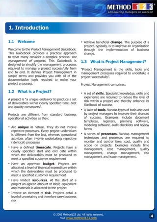 1. Introduction

1.1	 Welcome                                           ▪	 Achieve  beneficial change. The purpose of a
                                                          project, typically, is to improve an organization
Welcome to the Project Management Guidebook.              through the implementation of business
This Guidebook provides a practical approach              change.
to what many consider a complex process: the
management of projects. This Guidebook is              1.3	 What is Project Management?
designed to simplify the management processes
required to manage a project successfully from         “Project Management is the skills, tools and
end to end. It defines Project Management in           management processes required to undertake a
simple terms and provides you with all of the          project successfully”.
documentation tools required to make your
project a success.                                     Project Management comprises:

1.2	 What is a Project?                                ▪	 A set of skills. Specialist knowledge, skills and
                                                          experience are required to reduce the level of
A project is “a unique endeavor to produce a set
                                                          risk within a project and thereby enhance its
of deliverables within clearly specified time, cost
                                                          likelihood of success
and quality constraints”.
                                                       ▪	 A suite of tools. Various types of tools are used
Projects are different from standard business             by project managers to improve their chances
operational activities as they:                           of success. Examples include document
                                                          templates, registers, planning software,
                                                          modeling software, audit checklists and review
▪	 Are  unique in nature. They do not involve
                                                          forms
  repetitive processes. Every project undertaken
  is different from the last, whereas operational      ▪	 A series of processes. Various management
  activities often involve undertaking repetitive         techniques and processes are required to
  (identical) processes                                   monitor and control time, cost, quality and
                                                          scope on projects. Examples include time
▪	 Have  a defined timescale. Projects have a
                                                          management, cost management, quality
  clearly specified start and end date within
                                                          management, change management, risk
  which the deliverables must be produced to
                                                          management and issue management.
  meet a specified customer requirement
▪	 Have  an approved budget. Projects are
  allocated a level of financial expenditure within
  which the deliverables must be produced to
  meet a specified customer requirement
▪	 Have limited resources. At the start of a
  project an agreed amount of labor, equipment
  and materials is allocated to the project
▪	 Involve  an element of risk. Projects entail a
  level of uncertainty and therefore carry business
  risk



                                 © 2003 Method123 Ltd. All rights reserved.
                                      Visit www.method123.com
                                                                                                              
 