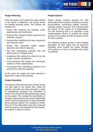 Project Planning                                        Project Closure

Once the scope of the project has been defined          Project Closure involves releasing the final
in the Terms of Reference, the project enters           deliverables to the customer, handing over project
the detailed planning phase. This involves the          documentation, terminating supplier contracts,
creation of a:                                          releasing project resources and communicating
▪	 Project
         Plan (outlining the activities, tasks,         the closure of the project to all stakeholders.
  dependencies and timeframes)                          The last remaining step is to undertake a Post
                                                        Implementation Review to quantify the overall
▪	 Resource Plan (listing the labor, equipment and      success of the project and list any lessons learnt
  materials required)                                   for future projects.
▪	 Financial Plan (identifying the labor, equipment
  and materials costs)                                  The following sections provide a more detailed
▪	 Quality Plan (providing quality          targets,    description of each phase and list document
  assurance and control measures)                       templates which provide the Project Manager
                                                        with guidance on how to complete each phase
▪	 Risk Plan (highlighting potential risks and          successfully.
  actions taken to mitigate them)
▪	 Acceptance Plan (listing the criteria to be met
  to gain customer acceptance)
▪	 Communications  Plan (listing the information
  needed to inform stakeholders)
▪	 Procurement Plan (identifying products to be
  sourced from external suppliers).

At this point the project has been planned in
detail and is ready to be executed.

Project Execution

This phase involves the execution of each activity
and task listed in the Project Plan. While the
activities and tasks are being executed, a series
of management processes are undertaken to
monitor and control the deliverables being output
by the project. This includes the identification of
changes, risks and issues, the review of deliverable
quality and the measurement of each deliverable
being produced against the acceptance criteria.
Once all of the deliverables have been produced
and the customer has accepted the final solution,
the project is ready for closure.




                                  © 2003 Method123 Ltd. All rights reserved.
                                       Visit www.method123.com
                                                                                                             
 