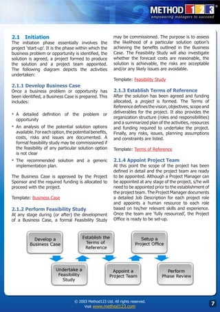 2.1	 Initiation                                          may be commissioned. The purpose is to assess
The initiation phase essentially involves the            the likelihood of a particular solution option’s
project ‘start-up’. It is the phase within which the     achieving the benefits outlined in the Business
business problem or opportunity is identified, the       Case. The Feasibility Study will also investigate
solution is agreed, a project formed to produce          whether the forecast costs are reasonable, the
the solution and a project team appointed.               solution is achievable, the risks are acceptable
The following diagram depicts the activities             and/or any likely issues are avoidable.
undertaken:
                                                         Template: Feasibility Study
2.1.1 Develop Business Case
Once a business problem or opportunity has               2.1.3 Establish Terms of Reference
been identified, a Business Case is prepared. This       After the solution has been agreed and funding
includes:                                                allocated, a project is formed. The Terms of
                                                         Reference defines the vision, objectives, scope and
                                                         deliverables for the project. It also provides the
▪	 A detailed definition of the problem or
                                                         organization structure (roles and responsibilities)
  opportunity
                                                         and a summarized plan of the activities, resources
▪	 An analysis of the potential solution options         and funding required to undertake the project.
  available. For each option, the potential benefits,    Finally, any risks, issues, planning assumptions
  costs, risks and issues are documented. A              and constraints are listed.
  formal feasibility study may be commissioned if
  the feasibility of any particular solution option      Template: Terms of Reference
  is not clear
▪	 The recommended solution and a generic                2.1.4 Appoint Project Team
  implementation plan.                                   At this point the scope of the project has been
                                                         defined in detail and the project team are ready
The Business Case is approved by the Project             to be appointed. Although a Project Manager can
Sponsor and the required funding is allocated to         be appointed at any stage of the project, s/he will
proceed with the project.                                need to be appointed prior to the establishment of
                                                         the project team. The Project Manager documents
Template: Business Case                                  a detailed Job Description for each project role
                                                         and appoints a human resource to each role
2.1.2 Perform Feasibility Study                          based on his/her relevant skills and experience.
At any stage during (or after) the development           Once the team are ‘fully resourced’, the Project
of a Business Case, a formal Feasibility Study           Office is ready to be set-up.




                                  © 2003 Method123 Ltd. All rights reserved.
                                       Visit www.method123.com
                                                                                                               
 