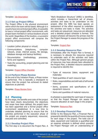 Template: Job Description                                  ‘Work Breakdown Structure’ (WBS) is identified,
                                                           which includes a hierarchical set of phases,
2.1.5 Set up Project Office                                activities and tasks to be undertaken on the
The Project Office is the physical environment             project. After the WBS has been agreed, an
within which the team will be based. Although it is        assessment of the effort required to undertake
usual to have one central project office, it is possible   the activities and tasks is made. The activities
to have a ‘virtual project office’ environment, with       and tasks are sequenced, resources are allocated
project team members in various locations around           and a detailed project schedule is formed. This
the world. Regardless of the location, a successful        project schedule will become the primary tool for
project office environment will comprise the               the Project Manager to assess the progress of the
following components:                                      project.

▪	 Location (either physical or virtual)                   Template: Project Plan

▪	 Communications (telephones,         computer            2.2.2 Develop Resource Plan
  network, email, internet access, file storage,           Immediately after the Project Plan is formed, it
  database storage and backup facilities)                  is necessary to allocate the resources required
▪	 Documentation    (methodology,           processes,     to undertake each of the activities and tasks
  forms and registers)                                     within the Project Plan. Although general groups
▪	 Tools (for accounting, project planning and risk        of resources may have already been allocated to
  modeling).                                               the Project Plan, a detailed resource assessment
                                                           is required to identify the:
Template: Project Office Checklist
                                                           ▪	 Types of resources (labor, equipment and
2.1.6 Perform Phase Review                                   materials)
At the end of the Initiation Phase, a Phase review         ▪	 Total quantities of each resource type
is performed. This is basically a checkpoint to
ensure that the project has achieved its stated            ▪	 Roles, responsibilities and skill-sets of all human
objectives as planned.                                       resources
                                                           ▪	 Items,purposes and specifications of all
Template: Phase Review Form                                  equipment resource
                                                           ▪	 Items and quantities of material resource.
2.2	 Planning                                              A schedule is assembled for each type of resource
By this stage, the benefits and costs of the project       so that the Project Manager can assess the
have been clearly documented, the objectives               resource allocation at each stage in the project.
and scope have been defined, the project team
has been appointed and a formal project office             Template: Resource Plan
environment established. It is now time to
undertake detailed planning to ensure that the             2.2.3 Develop Financial Plan
activities performed in the execution phase of             Similar to the Resource Plan, a Financial Plan is
the project are properly sequenced, resourced,             prepared to identify the quantity of money required
executed and controlled.                                   for each stage in the project. The total cost of
                                                           labor, equipment and materials is quantified and
2.2.1 Develop Project Plan                                 an expense schedule is defined which provides
The first step is to document the Project Plan. A          the Project Manager with an understanding of



                                    © 2003 Method123 Ltd. All rights reserved.
                                         Visit www.method123.com
                                                                                                                    
 