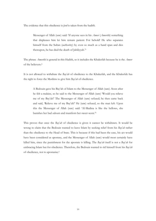 The evidence that this obedience is fard is taken from the hadith.


         Messenger of Allah (saw) said: ‘If anyone sees in his Ameer (Ameerihi) something
         that displeases him let him remain patient: For behold! He who separates
         himself from the Sultan (authority) by even so much as a hand span and dies
         thereupon, he has died the death of Jahiliyyah.’3


The phrase Ameerihi is general in this Hadith, so it includes the Khaleefah because he is the Ameer
of the believers.4


It is not allowed to withdraw the Bay’ah of obedience to the Khaleefah, and the Khaleefah has
the right to force the Muslims to give him Bay’ah of obedience.


         A Bedouin gave his Bay’ah of Islam to the Messenger of Allah (saw). Soon after
         he felt a malaise, so he said to the Messenger of Allah (saw) ‘Would you relieve
         me of my Bay’ah!’ The Messenger of Allah (saw) refused; he then came back
         and said, ‘Relieve me of my Bay’ah!’ He (saw) refused, so the man left. Upon
         this the Messenger of Allah (saw) said: ‘Al-Madina is like the bellows, she
         banishes her bad odours and manifests her sweet scent.’5


This proves that once the Bay’ah of obedience is given it cannot be withdrawn. It would be
wrong to claim that the Bedouin wanted to leave Islam by seeking relief from his Bay’ah rather
than the obedience to the Head of State. This is because if this had been the case, his act would
have been considered as apostasy, and the Messenger of Allah (saw) would most certainly have
killed him, since the punishment for the apostate is killing. The Bay’ah itself is not a Bay’ah for
embracing Islam but for obedience. Therefore, the Bedouin wanted to rid himself from his Bay’ah
of obedience, not to apostasise.6




                                                 10
 