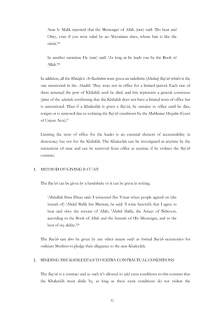 Anas b. Malik reported that the Messenger of Allah (saw) said: ‘Do hear and
         Obey, even if you were ruled by an Abyssinian slave, whose hair is like the
         raisin.’25


         In another narration He (saw) said: ‘As long as he leads you by the Book of
         Allah.’26


     In addition, all the Khulafa’a Ar-Rashidoon were given an indefinite (Mutlaq) Bay’ah which is the
     one mentioned in the Ahadith. They were not in office for a limited period. Each one of
     them assumed the post of Khilafah until he died, and this represents a general consensus
     (ijma) of the sahabah, confirming that the Khilafah does not have a limited term of office but
     is unrestricted. Thus if a Khaleefah is given a Bay’ah, he remains in office until he dies,
     resigns or is removed due to violating the Bay’ah conditions by the Mahkamat Mazalim (Court
     of Unjust Acts).27


     Limiting the term of office for the leader is an essential element of accountability in
     democracy but not for the Khilafah. The Khaleefah can be investigated at anytime by the
     institutions of state and can be removed from office at anytime if he violates the Bay’ah
     contract.


I.   METHOD OF GIVING BAY’AH


     The Bay’ah can be given by a handshake or it can be given in writing.


         ‘Abdullah Ibnu Dinar said: I witnessed Ibn ‘Umar when people agreed on (the
         imarah of) ‘Abdul Malik ibn Marwan, he said: ‘I write herewith that I agree to
         hear and obey the servant of Allah, ‘Abdul Malik, the Ameer of Believers,
         according to the Book of Allah and the Sunnah of His Messenger, and to the
         best of my ability.’28


     The Bay’ah can also be given by any other means such as formal Bay’ah ceremonies for
     ordinary Muslims to pledge their allegiance to the new Khaleefah.


J.   BINDING THE KHALEEFAH TO EXTRA CONTRACTUAL CONDITIONS


     The Bay’ah is a contract and as such it’s allowed to add extra conditions to this contract that
     the Khaleefah must abide by, as long as these extra conditions do not violate the



                                                  22
 